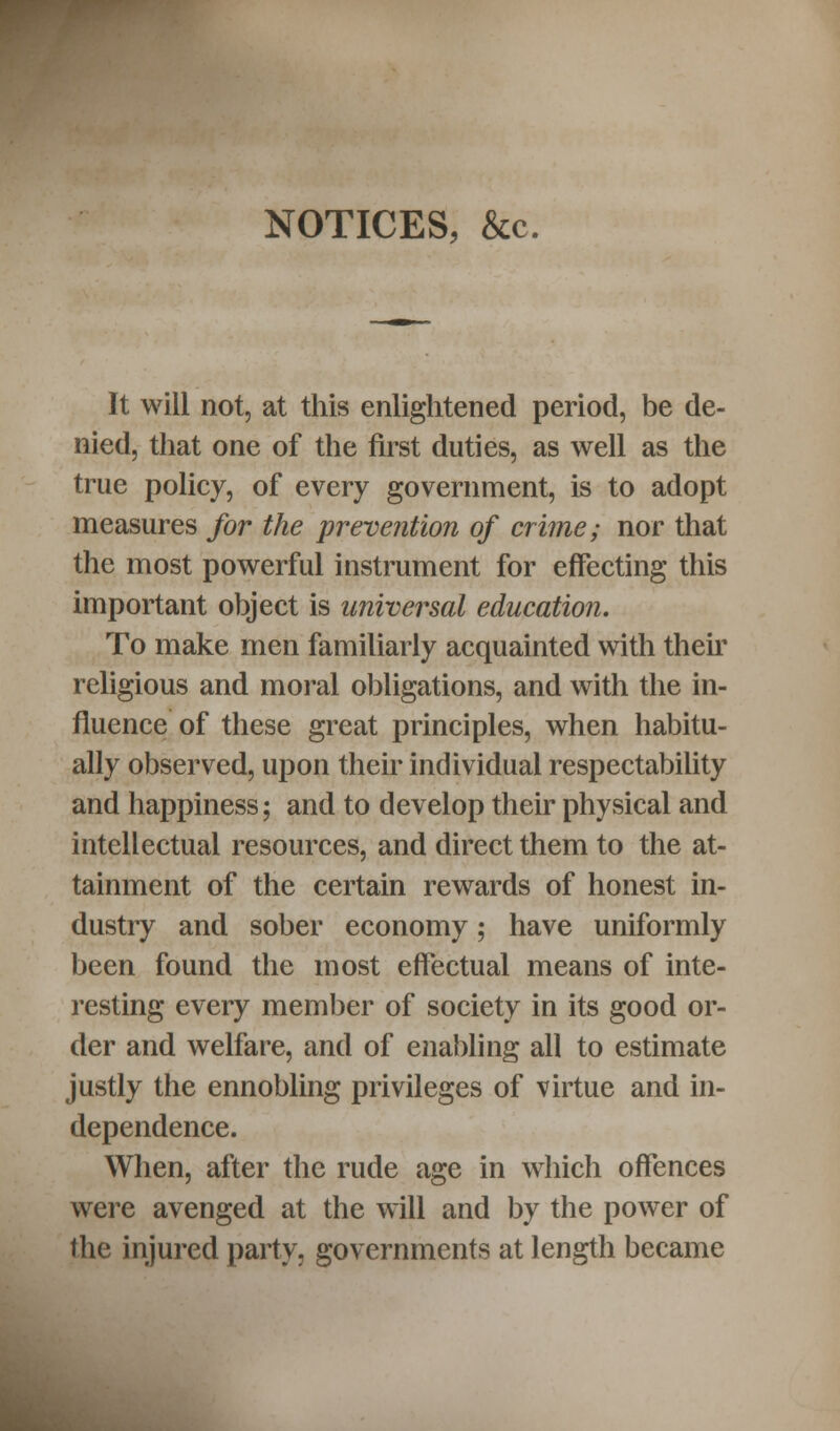 NOTICES, &c. It will not, at this enlightened period, be de- nied, that one of the first duties, as well as the true policy, of every government, is to adopt measures for the prevention of crime; nor that the most powerful instrument for effecting this important object is universal education. To make men familiarly acquainted with then' religious and moral obligations, and with the in- fluence of these great principles, when habitu- ally observed, upon their individual respectability and happiness; and to develop their physical and intellectual resources, and direct them to the at- tainment of the certain rewards of honest in- dustry and sober economy; have uniformly been found the most effectual means of inte- resting every member of society in its good or- der and welfare, and of enabling all to estimate justly the ennobling privileges of virtue and in- dependence. When, after the rude age in which offences were avenged at the will and by the power of the injured party, governments at length became