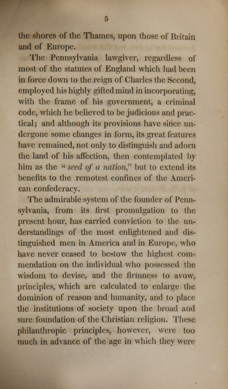 the shores of the Thames, upon those of Britain and of Europe. The Pennsylvania lawgiver, regardless of most of the statutes of England which had been in force down to the reign of Charles the Second, employed his highly gifted mind in incorporating, with the frame of his government, a criminal code, which he believed to be judicious and prac- tical; and although its provisions have since un- dergone some changes in form, its great features have remained, not only to distinguish and adorn the land of his affection, then contemplated by him as the seed of a nation but to extend its benefits to the remotest confines of the Ameri- can confederacy. The admirable system of the founder of Penn- sylvania, from its first promulgation to the present hour, has carried conviction to the un- derstandings of the most enlightened and dis- tinguished men in America and in Europe, who have never ceased to bestow the highest com- mendation on the individual who possessed the wisdom to devise, and the firmness to avow, principles, which are calculated to enlarge the dominion of reason and humanity, and to place the institutions of society upon the broad and sure foundation of the Christian religion. These philanthropic principles, however, were too much in advance of the age in which they were