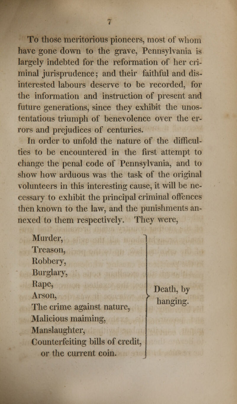 To those meritorious pioneers, most of whom have gone down to the grave, Pennsylvania is largely indebted for the reformation of her cri- minal jurisprudence; and their faithful and dis- interested labours deserve to be recorded, for the information and instruction of present and future generations, since they exhibit the unos- tentatious triumph of benevolence over the er- rors and prejudices of centuries. In order to unfold the nature of the difficul- ties to be encountered in the first attempt to change the penal code of Pennsylvania, and to show how arduous was the task of the original volunteers in this interesting cause, it will be ne- cessary to exhibit the principal criminal offences then known to the law, and the punishments an- nexed to them respectively. They were, Murder, Treason, Robbery, Burglary, Rape, Arson, The crime against nature, Malicious maiming, Manslaughter, Counterfeiting bills of credit, or the current coin. Death, by hanging.