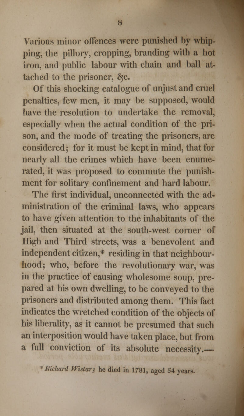 Various minor offences were punished by whip- ping, the pillory, cropping, branding with a hot iron, and public labour with chain and ball at- tached to the prisoner, §c. Of this shocking catalogue of unjust and cruel penalties, few men, it may be supposed, would have the resolution to undertake the removal, especially when the actual condition of the pri- son, and the mode of treating the prisoners, are considered; for it must be kept in mind, that for nearly all the crimes which have been enume- rated, it was proposed to commute the punish- ment for solitary confinement and hard labour. The first individual, unconnected with the ad- ministration of the criminal laws, who appears to have given attention to the inhabitants of the jail, then situated at the south-west corner of High and Third streets, was a benevolent and independent citizen,* residing in that neighbour- hood; who, before the revolutionary war, was in the practice of causing wholesome soup, pre- pared at his own dwelling, to be conveyed to the prisoners and distributed among them. This fact indicates the wretched condition of the objects of his liberality, as it cannot be presumed that such an interposition would have taken place, but from a full conviction of its absolute necessity.— * Richard Wistar; he died in 1781, aged 54 years.