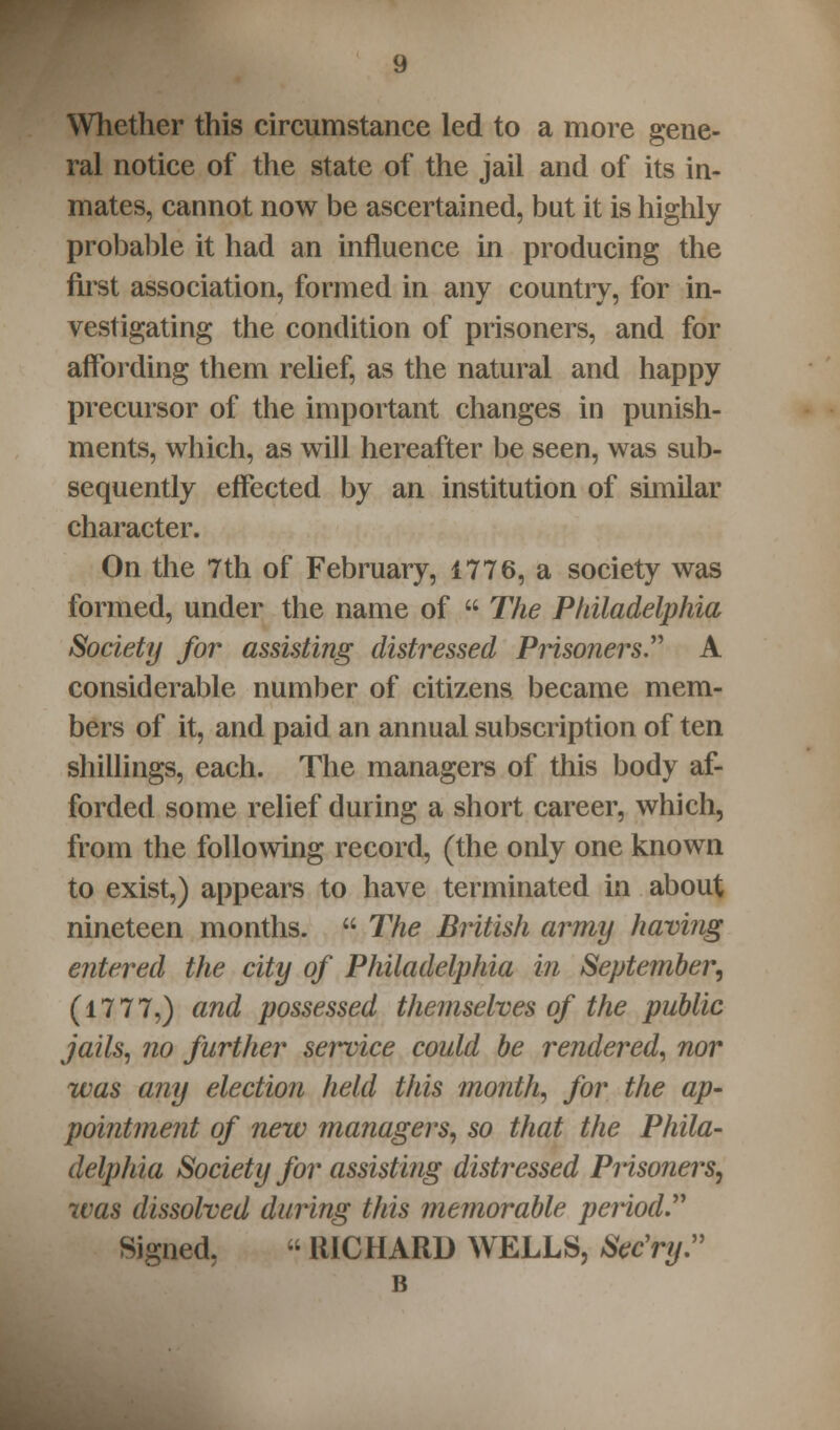 Whether this circumstance led to a more gene- ral notice of the state of the jail and of its in- mates, cannot now be ascertained, but it is highly probable it had an influence in producing the first association, formed in any country, for in- vestigating the condition of prisoners, and for affording them relief, as the natural and happy precursor of the important changes in punish- ments, which, as will hereafter be seen, was sub- sequently effected by an institution of similar character. On the 7th of February, 1776, a society was formed, under the name of  The Philadelphia Society for assisting distressed Prisoners. A considerable number of citizens became mem- bers of it, and paid an annual subscription of ten shillings, each. The managers of this body af- forded some relief during a short career, which, from the following record, (the only one known to exist,) appears to have terminated in about nineteen months.  The British army having entered the city of Philadelphia in September, (1777,) and possessed themselves of the public jails, no further service could be rendered, nor was any election held this month, for the ap- pointment of new managers, so that the Phila- delphia Society for assisting distressed Prisoners, was dissolved during this memorable period Signed, « RICHARD WELLS, Sec'ry. B