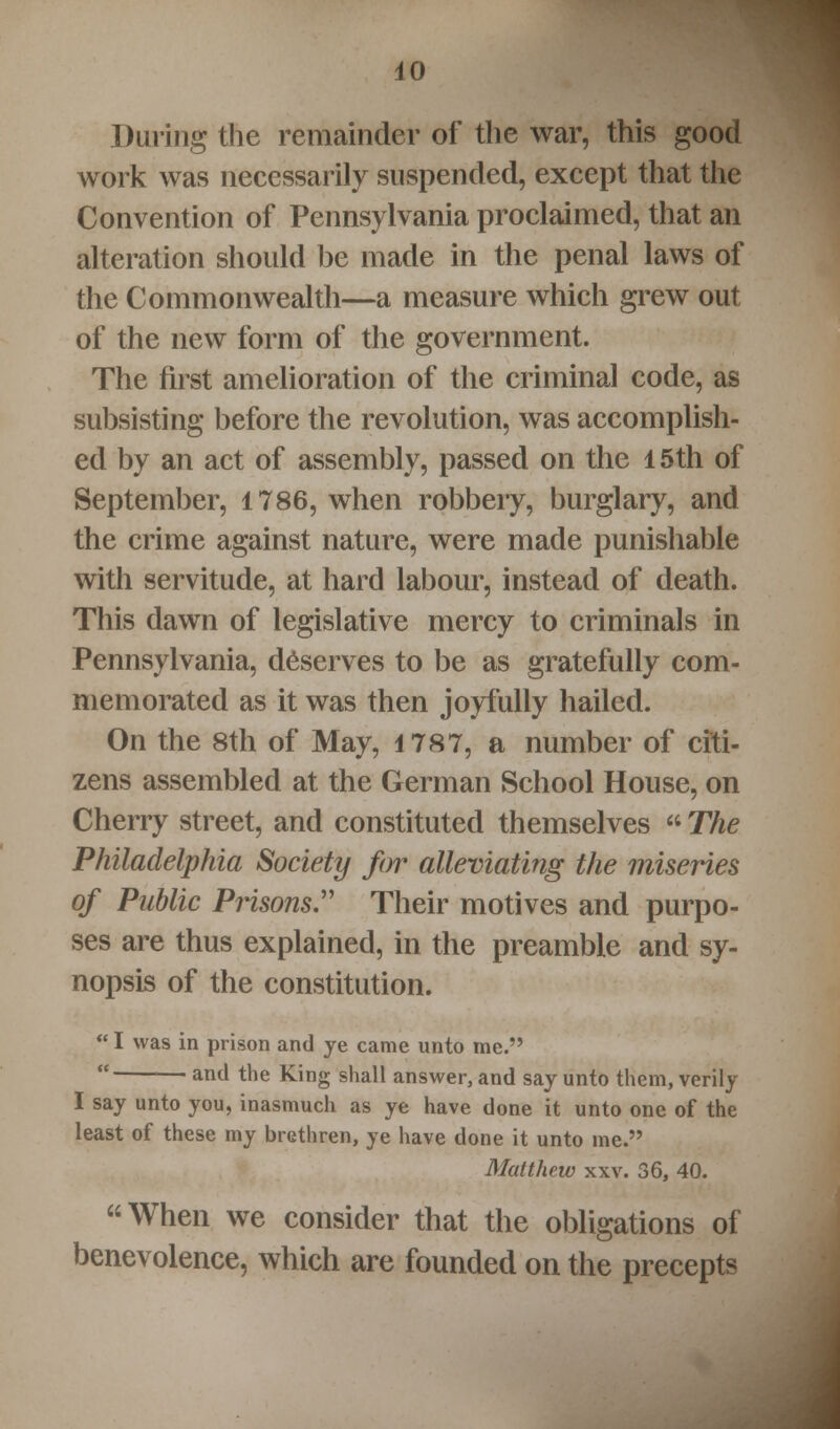 During the remainder of the war, this good work was necessarily suspended, except that the Convention of Pennsylvania proclaimed, that an alteration should be made in the penal laws of the Commonwealth—a measure which grew out of the new form of the government. The first amelioration of the criminal code, as subsisting before the revolution, was accomplish- ed by an act of assembly, passed on the 15th of September, 1786, when robbery, burglary, and the crime against nature, were made punishable with servitude, at hard labour, instead of death. This dawn of legislative mercy to criminals in Pennsylvania, deserves to be as gratefully com- memorated as it was then joyfully hailed. On the 8th of May, 1787, a number of citi- zens assembled at the German School House, on Cherry street, and constituted themselves  The Philadelphia Society for alleviating the miseries of Public Prisons. Their motives and purpo- ses are thus explained, in the preamble and sy- nopsis of the constitution.  I was in prison and ye came unto me.  and the King shall answer, and say unto them, verily I say unto you, inasmuch as ye have done it unto one of the least of these my brethren, ye have done it unto me. Matthew xxv. 36, 40. When we consider that the obligations of benevolence, which are founded on the precepts