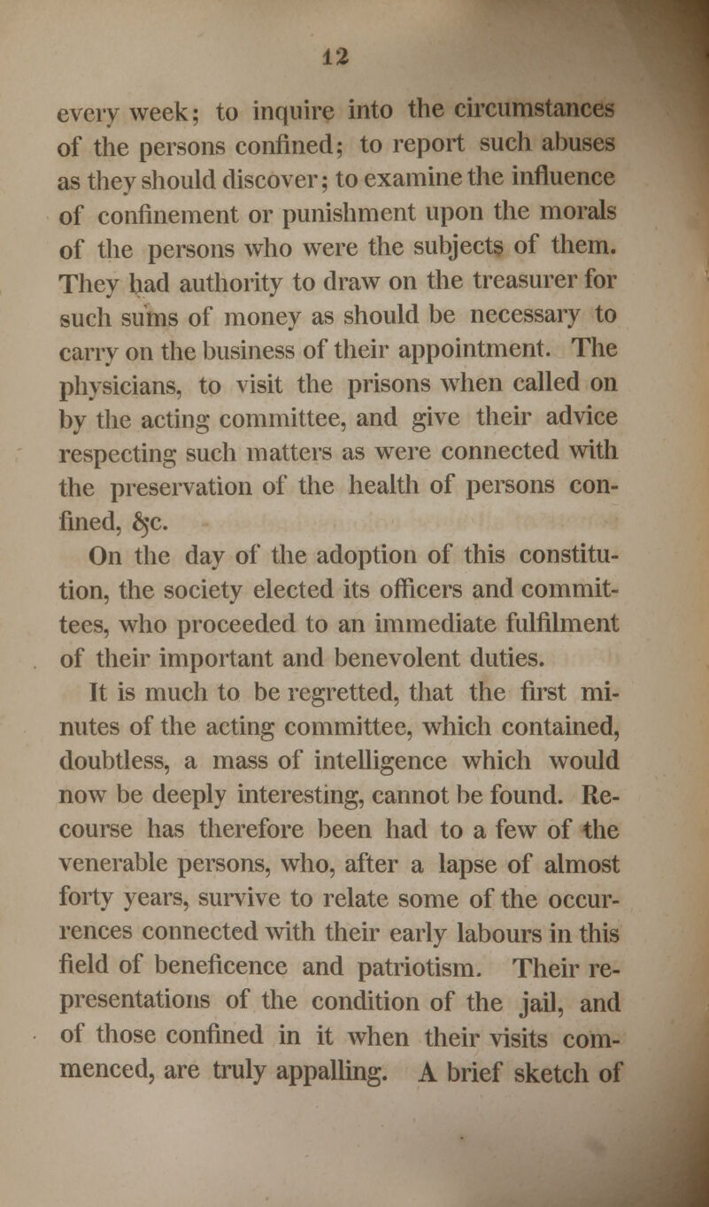 every week; to inquire into the circumstances of the persons confined; to report such abuses as they should discover; to examine the influence of confinement or punishment upon the morals of the persons who were the subjects of them. They had authority to draw on the treasurer for such sums of money as should be necessary to carry on the business of their appointment. The physicians, to visit the prisons when called on by the acting committee, and give their advice respecting such matters as were connected with the preservation of the health of persons con- fined, £jc. On the day of the adoption of this constitu- tion, the society elected its officers and commit- tees, who proceeded to an immediate fulfilment of their important and benevolent duties. It is much to be regretted, that the first mi- nutes of the acting committee, which contained, doubtless, a mass of intelligence which would now be deeply interesting, cannot be found. Re- course has therefore been had to a few of the venerable persons, who, after a lapse of almost forty years, survive to relate some of the occur- rences connected with their early labours in this field of beneficence and patriotism. Their re- presentations of the condition of the jail, and of those confined in it when their visits com- menced, are truly appalling. A brief sketch of