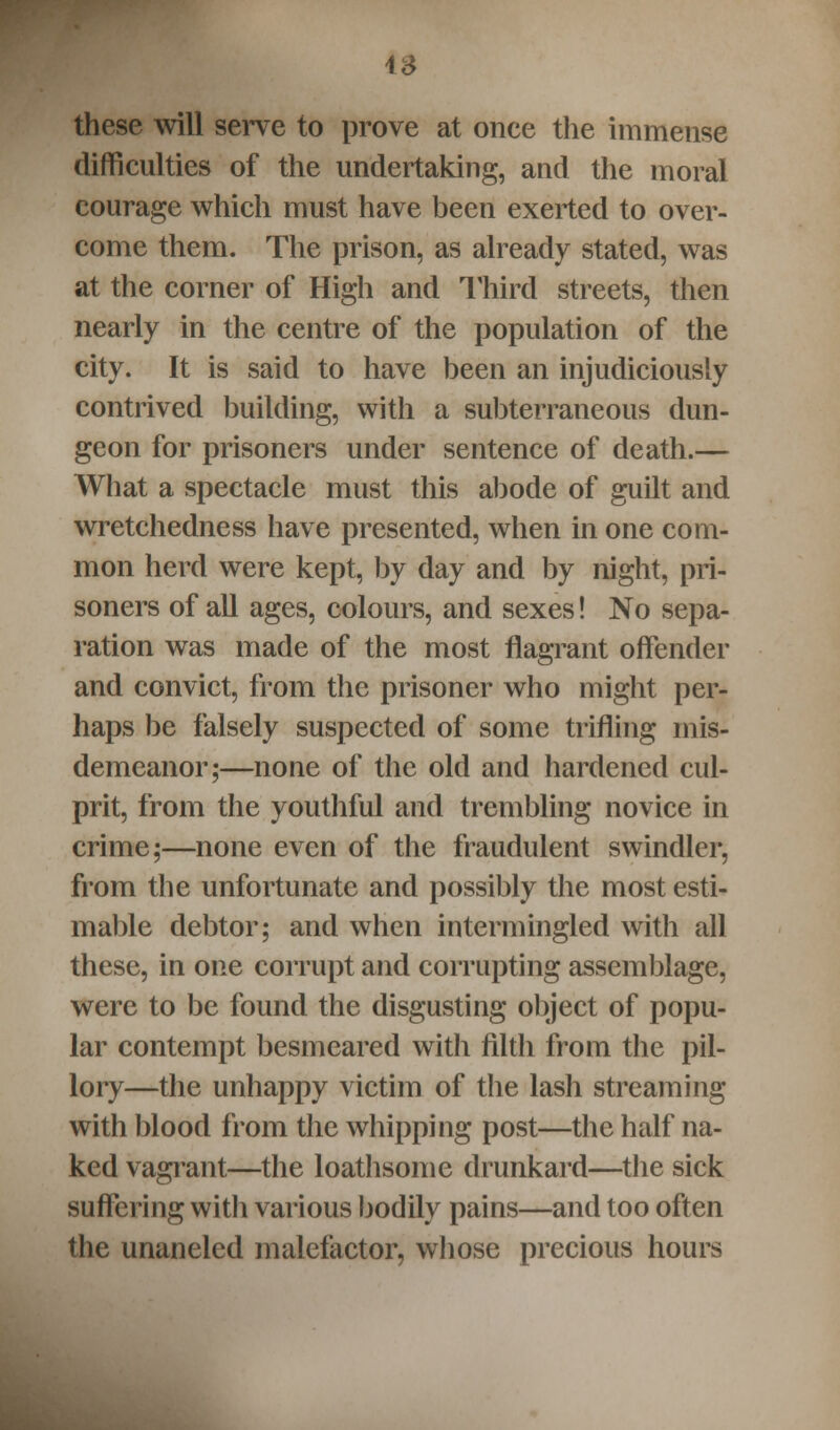 IS these will serve to prove at once the immense difficulties of the undertaking, and the moral courage which must have been exerted to over- come them. The prison, as already stated, was at the corner of High and Third streets, then nearly in the centre of the population of the city. It is said to have been an injudiciously contrived building, with a subterraneous dun- geon for prisoners under sentence of death.— What a spectacle must this abode of guilt and wretchedness have presented, when in one com- mon herd were kept, by day and by night, pri- soners of all ages, colours, and sexes! No sepa- ration was made of the most flagrant offender and convict, from the prisoner who might per- haps be falsely suspected of some trifling mis- demeanor;—none of the old and hardened cul- prit, from the youthful and trembling novice in crime;—none even of the fraudulent swindler, from the unfortunate and possibly the most esti- mable debtor; and when intermingled with all these, in one corrupt and corrupting assemblage, were to be found the disgusting object of popu- lar contempt besmeared with filth from the pil- lory—the unhappy victim of the lash streaming with blood from the whipping post—the half na- ked vagrant—the loathsome drunkard—the sick suffering with various bodily pains—and too often the unaneled malefactor, whose precious hours