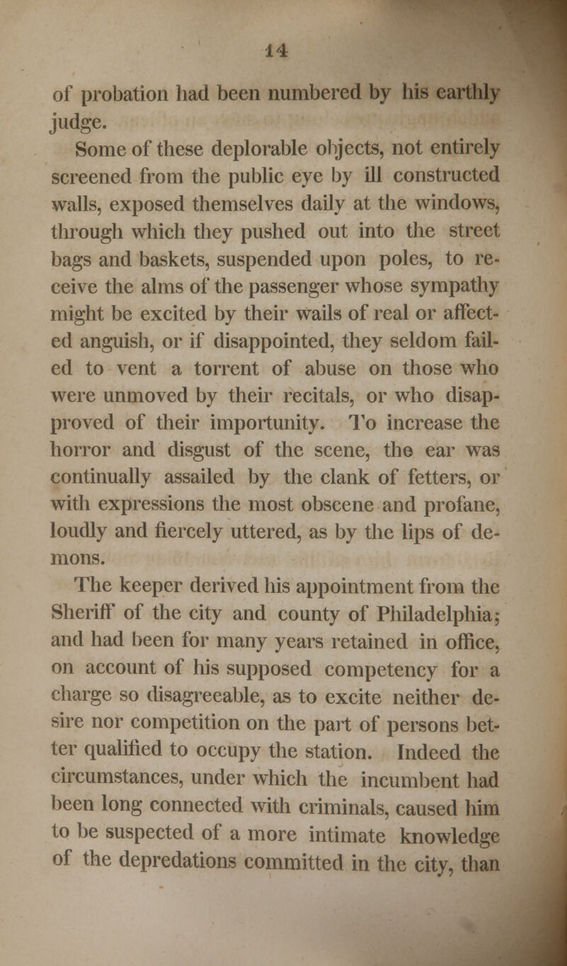 of probation had been numbered by his earthly judge. Some of these deplorable objects, not entirely screened from the public eye by ill constructed walls, exposed themselves daily at the windows, through which they pushed out into the street bags and baskets, suspended upon poles, to re- ceive the alms of the passenger whose sympathy might be excited by their wails of real or affect- ed anguish, or if disappointed, they seldom fail- ed to vent a torrent of abuse on those who were unmoved by their recitals, or who disap- proved of their importunity. To increase the horror and disgust of the scene, the ear was continually assailed by the clank of fetters, or with expressions the most obscene and profane, loudly and fiercely uttered, as by the lips of de- mons. The keeper derived his appointment from the Sheriff of the city and county of Philadelphia; and had been for many years retained in office, on account of his supposed competency for a charge so disagreeable, as to excite neither de- sire nor competition on the part of persons bet- ter qualified to occupy the station. Indeed the circumstances, under which the incumbent had been long connected with criminals, caused him to be suspected of a more intimate knowledge of the depredations committed in the city, than