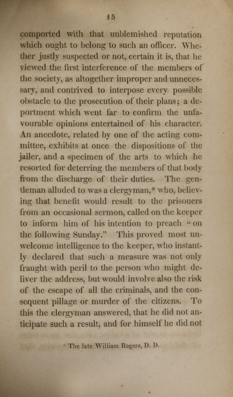 comported with that unblemished reputation which ought to belong to such an officer. Whe- ther justly suspected or not, certain it is, that he viewed the first interference of the members of the society, as altogether improper and unneces- sary, and contrived to interpose every possible obstacle to the prosecution of their plans; a de- portment which went far to confirm the unfa- vourable opinions entertained of his character. An anecdote, related by one of the acting com- mittee, exhibits at once the dispositions of the jailer, and a specimen of the arts to which lie resorted for deterring the members of that body from the discharge of their duties. The gen- tleman alluded to was a clergyman,* who, believ- ing that benefit would result to the prisoners from an occasional sermon, called on the keeper to inform him of his intention to preach  on the following Sunday. This proved most un- welcome intelligence to the keeper, who instant- ly declared that such a measure was not only fraught with peril to the person who might de- liver the address, but would involve also the risk of the escape of all the criminals, and the con- sequent pillage or murder of the citizens. To this the clergyman answered, that he did not an- ticipate such a result, and for himself he did not The late William Rogers, D. D.
