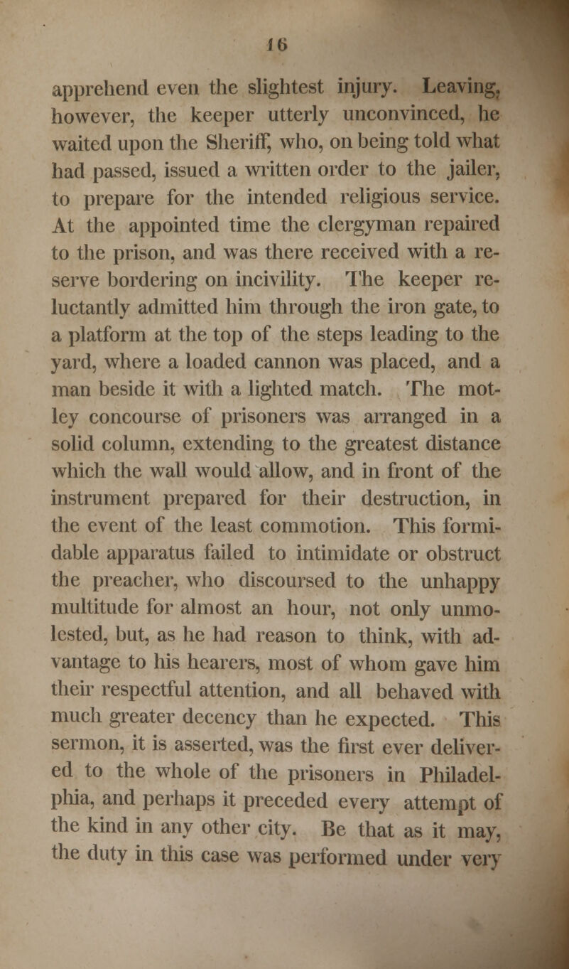 apprehend even the slightest injury. Leaving, however, the keeper utterly unconvinced, lie waited upon the Sheriff, who, on being told what had passed, issued a written order to the jailer, to prepare for the intended religious service. At the appointed time the clergyman repaired to the prison, and was there received with a re- serve bordering on incivility. The keeper re- luctantly admitted him through the iron gate, to a platform at the top of the steps leading to the yard, where a loaded cannon was placed, and a man beside it with a lighted match. The mot- ley concourse of prisoners was arranged in a solid column, extending to the greatest distance which the wall would allow, and in front of the instrument prepared for their destruction, in the event of the least commotion. This formi- dable apparatus failed to intimidate or obstruct the preacher, who discoursed to the unhappy multitude for almost an hour, not only unmo- lested, but, as he had reason to think, with ad- vantage to his hearers, most of whom gave him then- respectful attention, and all behaved with much greater decency than he expected. This sermon, it is asserted, was the first ever deliver- ed to the whole of the prisoners in Philadel- phia, and perhaps it preceded every attempt of the kind in any other city. Be that as it may, the duty in this case was performed under very