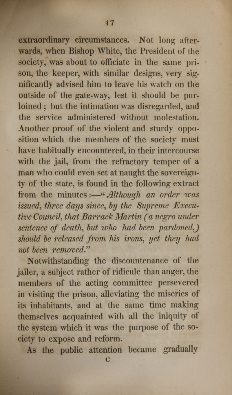 extraordinary circumstances. Not long after- wards, when Bishop White, the President of the society, was about to officiate in the same pri- son, the keeper, with similar designs, very sig- nificantly advised him to leave his watch on the outside of the gate-way, lest it should be pur- loined ; but the intimation was disregarded, and the service administered without molestation. Another proof of the violent and sturdy oppo- sition which the members of the society must have habitually encountered, in their intercourse with the jail, from the refractory temper of a man who could even set at naught the sovereign- ty of the state, is found in the following extract from the minutes:— Although an order was issued, three days since, by the Supreme Execu- tive Council, that Barrack Martin (a negro under sentence of death, but who had been pardoned,) should be released from his irons, yet they had not been removed. Notwithstanding the discountenance of the jailer, a subject rather of ridicule than anger, the members of the acting committee persevered in visiting the prison, alleviating the miseries of its inhabitants, and at the same time making themselves acquainted with all the iniquity of the system which it was the purpose of the so- ciety to expose and reform. As the public attention became gradually c