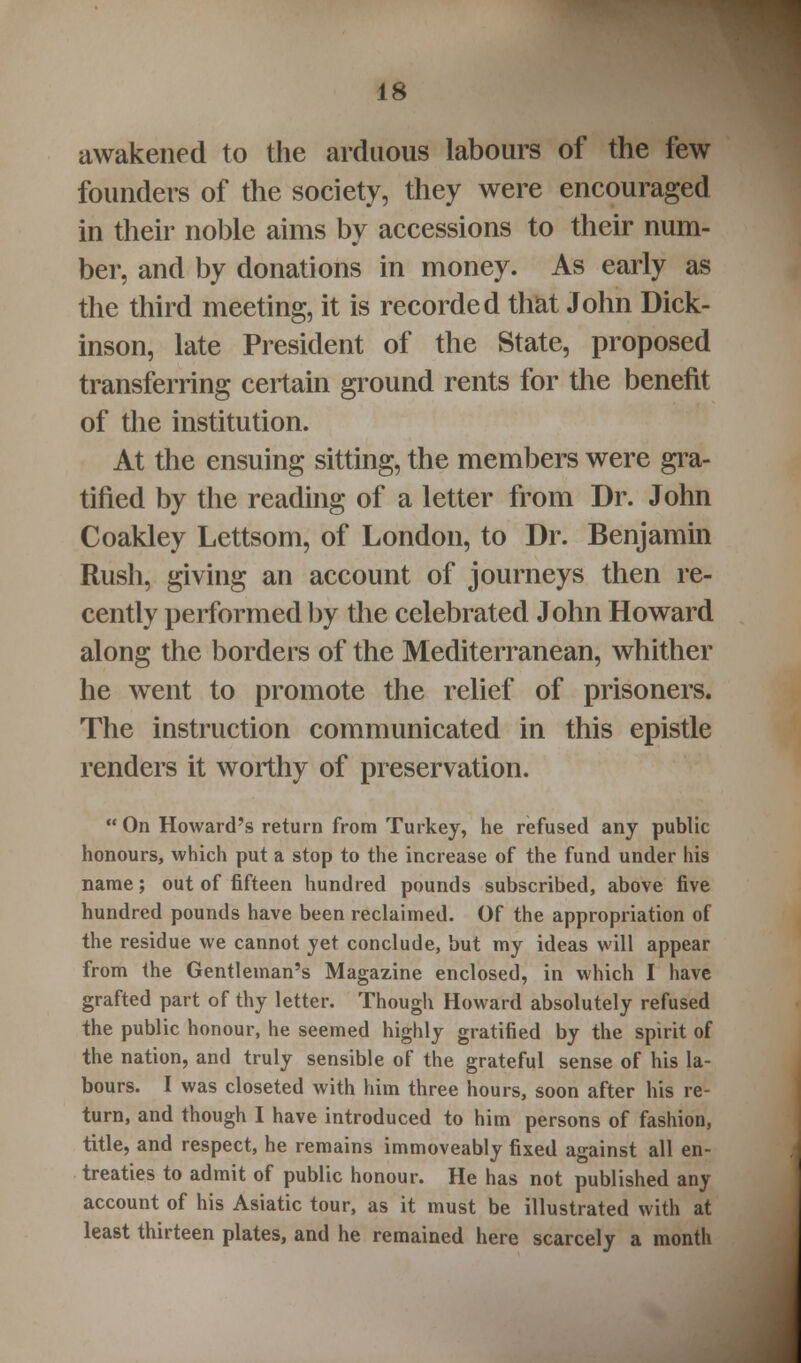 awakened to the arduous labours of the few founders of the society, they were encouraged in their noble aims by accessions to their num- ber, and by donations in money. As early as the third meeting, it is recorded that John Dick- inson, late President of the State, proposed transferring certain ground rents for the benefit of the institution. At the ensuing sitting, the members were gra- tified by the reading of a letter from Dr. John Coakley Lettsom, of London, to Dr. Benjamin Rush, giving an account of journeys then re- cently performed by the celebrated John Howard along the borders of the Mediterranean, whither he went to promote the relief of prisoners. The instruction communicated in this epistle renders it worthy of preservation. On Howard's return from Turkey, he refused any public honours, which put a stop to the increase of the fund under his name; out of fifteen hundred pounds subscribed, above five hundred pounds have been reclaimed. Of the appropriation of the residue we cannot yet conclude, but my ideas will appear from the Gentleman's Magazine enclosed, in which I have grafted part of thy letter. Though Howard absolutely refused the public honour, he seemed highly gratified by the spirit of the nation, and truly sensible of the grateful sense of his la- bours. I was closeted with him three hours, soon after his re- turn, and though I have introduced to him persons of fashion, title, and respect, he remains immoveably fixed against all en- treaties to admit of public honour. He has not published any account of his Asiatic tour, as it must be illustrated with at least thirteen plates, and he remained here scarcely a month