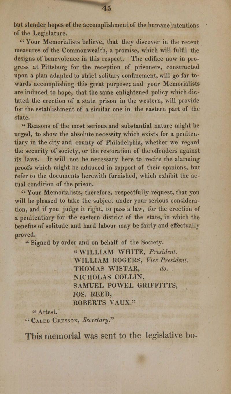 but slender hopes of the accomplishment of the humane intentions of the Legislature.  Your Memorialists believe, that they discover in the recent measures of the Commonwealth, a promise, which will fulfil the designs of benevolence in this respect. The edifice now in pro- gress at Pittsburg for the reception of prisoners, constructed upon a plan adapted to strict solitary confinement, will go far to- wards accomplishing this great purpose; and your Memorialists are induced to hope, that the same enlightened policy which dic- tated the erection of a state prison in the western, will provide for the establishment of a similar one in the eastern part of the state.  Reasons of the most serious and substantial nature might be urged, to show the absolute necessity which exists for a peniten- tiary in the city and county of Philadelphia, whether we regard the security of society, or the restoration of the offenders against its laws. It will not be necessary here to recite the alarming proofs which might be adduced in support of their opinions, but refer to the documents herewith furnished, which exhibit the ac- tual condition of the prison. Your Memorialists, therefore, respectfully request, that you will be pleased to take the subject under your serious considera- tion, and if you judge it right, to pass a law, for the erection of a penitentiary for the eastern district of the state, in which the benefits of solitude and hard labour may be fairly and effectual Im- proved.  Signed by order and on behalf of the Society. WILLIAM WHITE, President. WILLIAM ROGERS, Vice President. THOMAS WISTAR, do. NICHOLAS COLLIN, SAMUEL POWEL GRIFFITTS, JOS. REED, ROBERTS VAUX. Attest. Caleb Cresson, Secretary. This memorial was sent to the legislative bo-