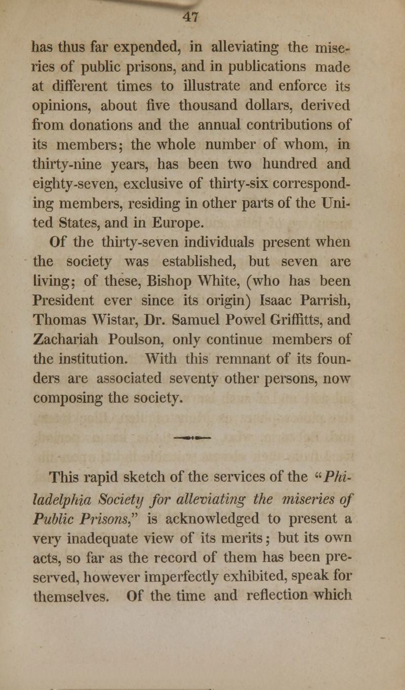 has thus far expended, in alleviating the mise- ries of public prisons, and in publications made at different times to illustrate and enforce its opinions, about five thousand dollars, derived from donations and the annual contributions of its members; the whole number of whom, in thirty-nine years, has been two hundred and eighty-seven, exclusive of thirty-six correspond- ing members, residing in other parts of the Uni- ted States, and in Europe. Of the thirty-seven individuals present when the society was established, but seven are living; of these, Bishop White, (who has been President ever since its origin) Isaac Parrish, Thomas Wistar, Dr. Samuel Powel Griffitts, and Zachariah Poulson, only continue members of the institution. With this remnant of its foun- ders are associated seventy other persons, now composing the society. This rapid sketch of the services of the Phi- ladelphia Society for alleviating the miseries of Public Prisons is acknowledged to present a very inadequate view of its merits; but its own acts, so far as the record of them has been pre- served, however imperfectly exhibited, speak for themselves. Of the time and reflection which