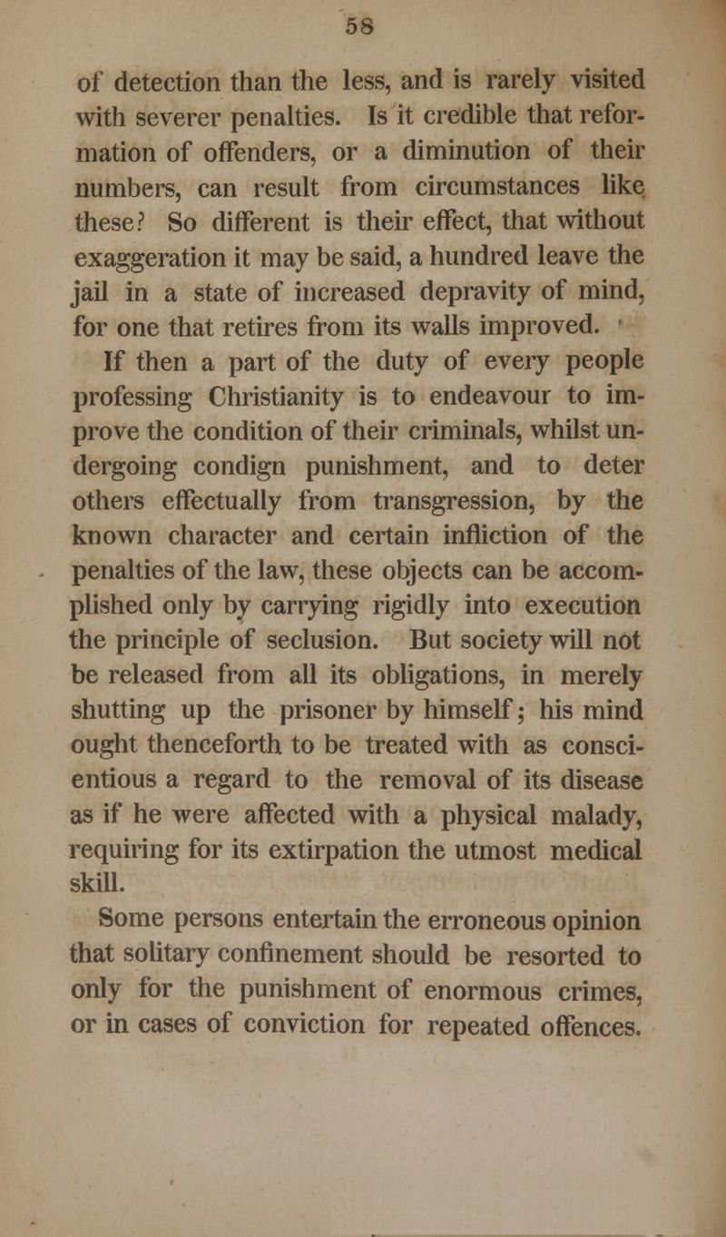of detection than the less, and is rarely visited with severer penalties. Is it credible that refor- mation of offenders, or a diminution of their numbers, can result from circumstances like these? So different is their effect, that without exaggeration it may be said, a hundred leave the jail in a state of increased depravity of mind, for one that retires from its walls improved. If then a part of the duty of every people professing Christianity is to endeavour to im- prove the condition of their criminals, whilst un- dergoing condign punishment, and to deter others effectually from transgression, by the known character and certain infliction of the penalties of the law, these objects can be accom- plished only by carrying rigidly into execution the principle of seclusion. But society will not be released from all its obligations, in merely shutting up the prisoner by himself; his mind ought thenceforth to be treated with as consci- entious a regard to the removal of its disease as if he were affected with a physical malady, requiring for its extirpation the utmost medical skill. Some persons entertain the erroneous opinion that solitary confinement should be resorted to only for the punishment of enormous crimes, or in cases of conviction for repeated offences.