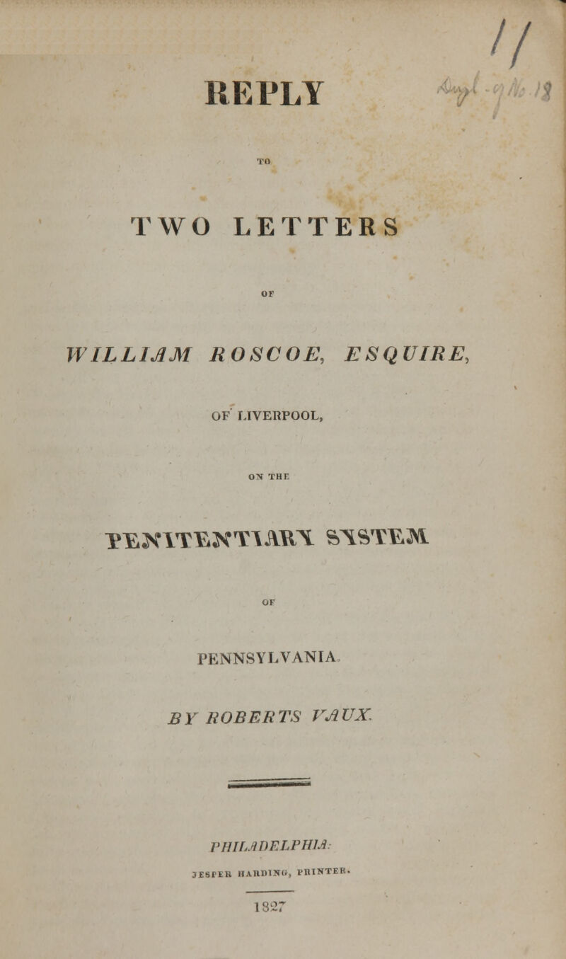 II REPLY TWO LETTERS WILLIJ1M ROSCOE, ESQUIRE, OF LIVERPOOL, YEXITEXTAMTt ST\STE,;SVl PENNSYLVANIA. BY ROBERTS VATJX. VHIIJlDELPHld: jssrEB haiuuiu*, piuntfr. 1827