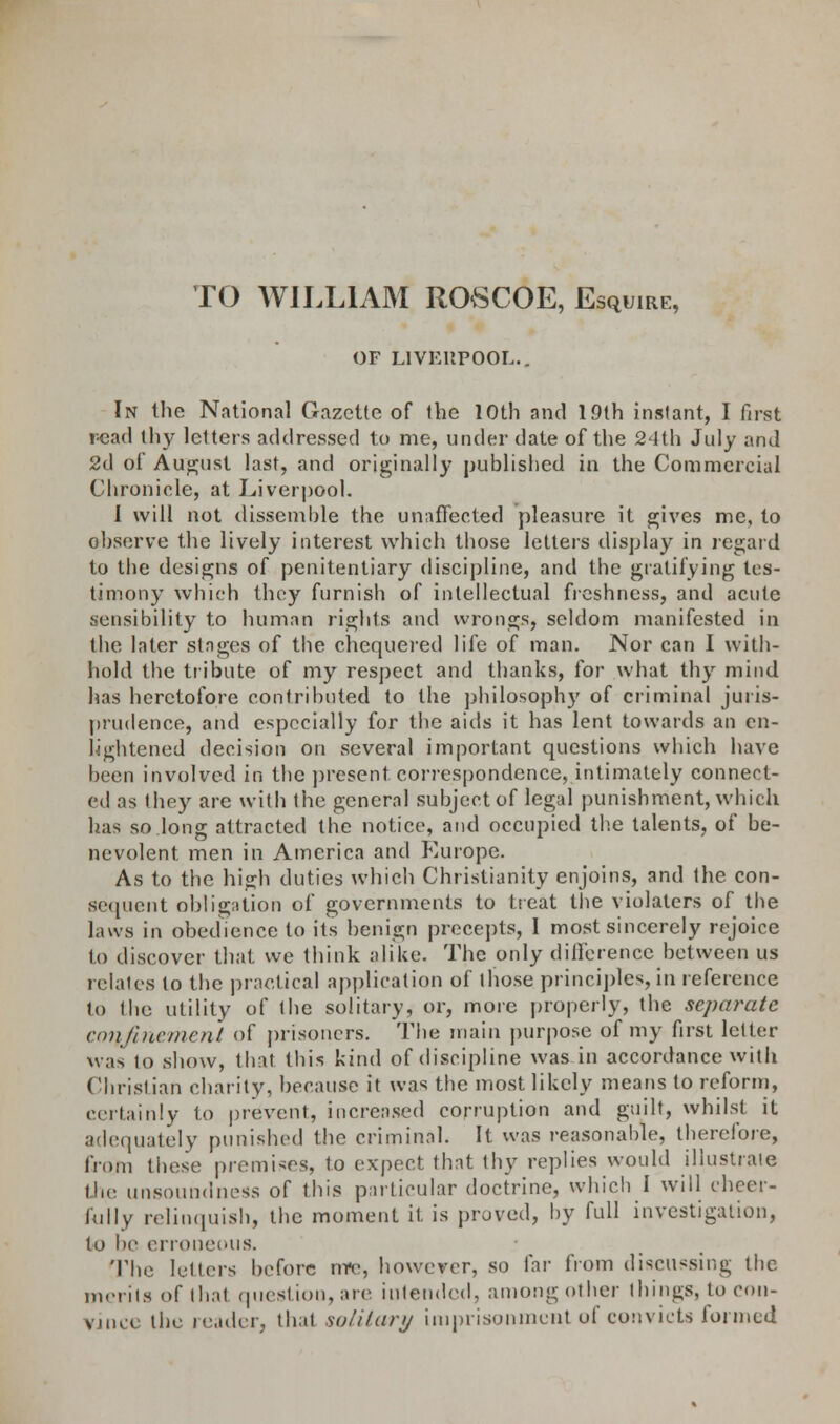 TO WILLIAM ROvSCOE, Esquire, OF LIVERPOOL.. In the National Gazette of the 10th and 19th instant, I first read thy letters addressed to me, under date of the 24th July and 2d of August last, and originally published in the Commercial Chronicle, at Liverpool. I will not dissemble the unaffected pleasure it gives me, to observe the lively interest which those letters display in regard to the designs of penitentiary discipline, and the gratifying tes- timony which they furnish of intellectual freshness, and acute sensibility to human rights and wrongs, seldom manifested in the later stages of the chequered life of man. Nor can I with- hold the tribute of my respect and thanks, for what thy mind has heretofore contributed to the philosophy of criminal juris- prudence, and especially for the aids it has lent towards an en- lightened decision on several important questions which have been involved in the present correspondence, intimately connect- ed as they are with the general subject of legal punishment, which has so.long attracted the notice, and occupied the talents, of be- nevolent men in America and Europe. As to the high duties which Christianity enjoins, and the con- sequent obligation of governments to treat the violaters of the laws in obedience to its benign precepts, I most sincerely rejoice to discover that we think alike. The only difference between us relates to the practical application of those principles, in reference 1<> the utility of the solitary, or, more properly, the separate confinement of prisoners. The main purpose of my first letter was to show, that this kind of discipline was in accordance with Christian charity, because it was the most likely means to reform, certainly to prevent, increased corruption and guilt, whilst it adequately punished the criminal. It was reasonable, therefore, from these premises, to expect that thy replies would illustrate the unsoundness of this particular doctrine, which I will cheer- fully relinquish, the moment it is proved, by full investigation, to be erroneous. The letters before mv, however, so far from discussing the merits of thai question, are intended, among other things, to con- vince the reader, that solitary imprisonment of convicts formed