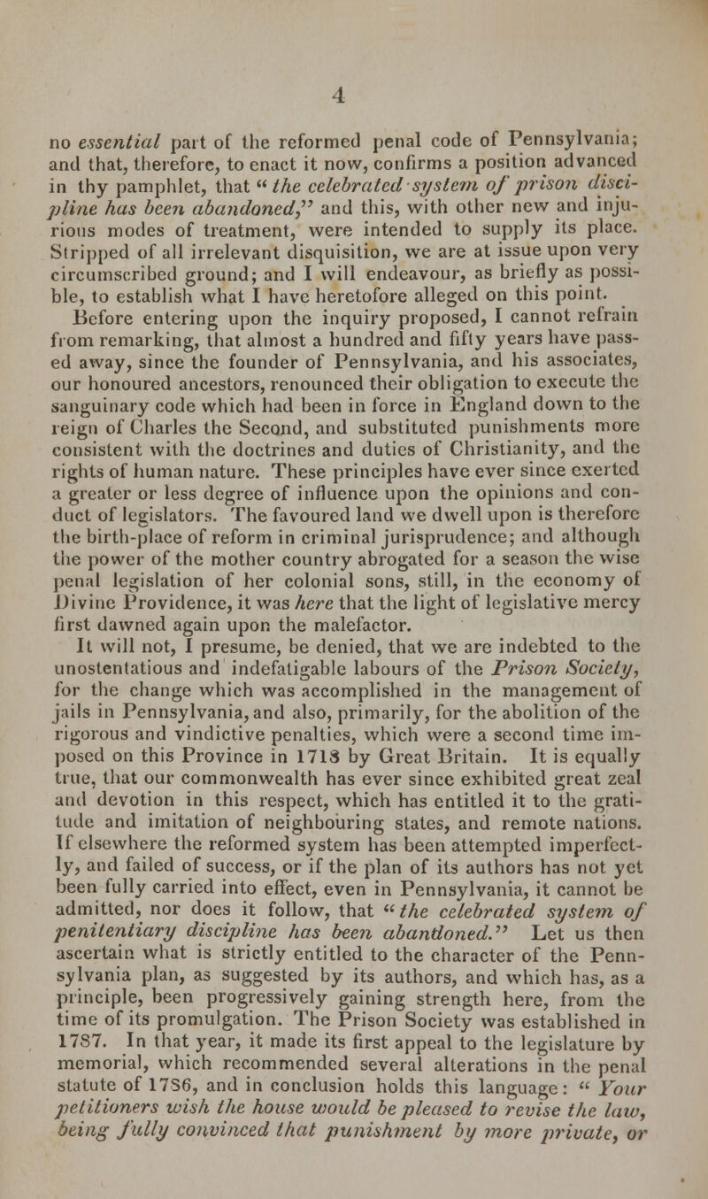 no essential part of the reformed penal code of Pennsylvania; and that, therefore, to enact it now, confirms a position advanced in thy pamphlet, that  the celebrated system of prison disci- pline has been abandoned and this, with other new and inju- rious modes of treatment, were intended to supply its place. Stripped of all irrelevant disquisition, we are at issue upon very circumscribed ground; and I will endeavour, as briefly as possi- ble, to establish what I have heretofore alleged on this point. Before entering upon the inquiry proposed, I cannot refrain from remarking, that almost a hundred and fifty years have pass- ed away, since the founder of Pennsylvania, and his associates, our honoured ancestors, renounced their obligation to execute the sanguinary code which had been in force in England down to the reign of Charles the Second, and substituted punishments more consistent with the doctrines and duties of Christianity, and the rights of human nature. These principles have ever since exerted a greater or less degree of influence upon the opinions and con- duct of legislators. The favoured land we dwell upon is therefore the birth-place of reform in criminal jurisprudence; and although the power of the mother country abrogated for a season the wise penal legislation of her colonial sons, still, in the economy of Divine Providence, it was here that the light of legislative mercy first dawned again upon the malefactor. It will not, I presume, be denied, that we are indebted to the unostentatious and indefatigable labours of the Prison Society, for the change which was accomplished in the management of jails in Pennsylvania, and also, primarily, for the abolition of the rigorous and vindictive penalties, which were a second time im- posed on this Province in 1718 by Great Britain. It is equally true, that our commonwealth has ever since exhibited great zeal and devotion in this respect, which has entitled it to the grati- tude and imitation of neighbouring states, and remote nations. If elsewhere the reformed system has been attempted imperfect- ly, and failed of success, or if the plan of its authors has not yet been fully carried into effect, even in Pennsylvania, it cannot be admitted, nor does it follow, that Me celebrated system of penitentiary discipline has been abandoned.' Let us then ascertain what is strictly entitled to the character of the Penn- sylvania plan, as suggested by its authors, and which has, as a principle, been progressively gaining strength here, from the time of its promulgation. The Prison Society was established in 1787. In that year, it made its first appeal to the legislature by memorial, which recommended several alterations in the penal statute of 17S6, and in conclusion holds this language:  Your petitioners ivish the house would be pleased to revise the law, being fully convinced that punishment by more private, or