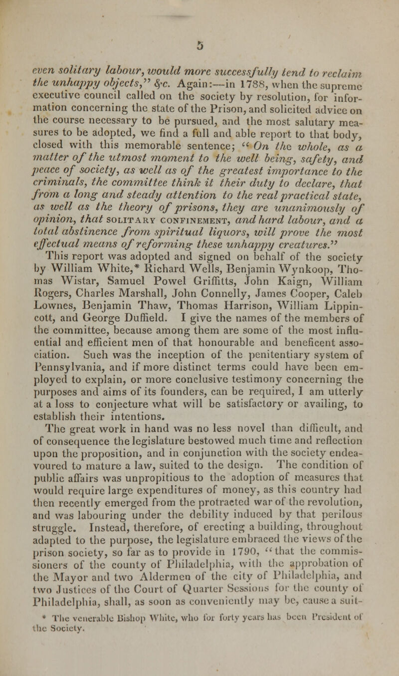 even solitary labour, would more successfully tend to reclaim the unhappy objects, fyc. Again:—in 1788, when the supreme executive council called on the society by resolution, for infor- mation concerning the state of the Prison, and solicited advice on the course necessary to be pursued, and the most salutary mea- sures to be adopted, we find a full and able report to that body, closed with this memorable sentence;  On the whole, as a matter of the utmost moment to the well being, safety, and peace of society, as well as of the greatest importance to the criminals, the committee think it their duty to declare, that from a long and steady attention to the real practical state, as ivcll as the theory of prisons, they are unanimously of opinion, that solitary confinement, and hard labour, and a total abstinence from spiritual liquors, will prove the most effectual means of reforming these unhappy creatures. This report was adopted and signed on behalf of the society by William White,* Richard Wells, Benjamin Wynkoop, Tho- mas Wistar, Samuel Powel Griffitts, John Kaign, William Rogers, Charles Marshall, John Connelly, James Cooper, Caleb Lownes, Benjamin Thaw, Thomas Harrison, William Lippin- cott, and George Duffield. I give the names of the members of the committee, because among them are some of the most influ- ential and efficient men of that honourable and beneficent asso- ciation. Such was the inception of the penitentiary system of Pennsylvania, and if more distinct terms could have been em- ployed to explain, or more conclusive testimony concerning the purposes and aims of its founders, can be required, I am utterly at a loss to conjecture what will be satisfactory or availing, to establish their intentions. The great work in hand was no less novel than difficult, and of consequence the legislature bestowed much time and reflection upon the proposition, and in conjunction with the society endea- voured to mature a law, suited to the design. The condition of public affairs was unpropitious to the adoption of measures that would require large expenditures of money, as this country had then recently emerged from the protracted war of the revolution, and was labouring under the debility induced by that perilous struggle. Instead, therefore, of erecting a building, throughout adapted to the purpose, the legislature embraced the views of tbe prison society, so far as to provide in 1790, that the commis- sioners of the county of Philadelphia, with the approbation of the Mayor and two Aldermen of the city of Philadelphia, ami two Justices of the Court of Quarter Sessions for tbe county ot Philadelphia, shall, as soon as conveniently may be, cause a suit- * The venerable Bishop White, who hn forty years has been President oi the Society.