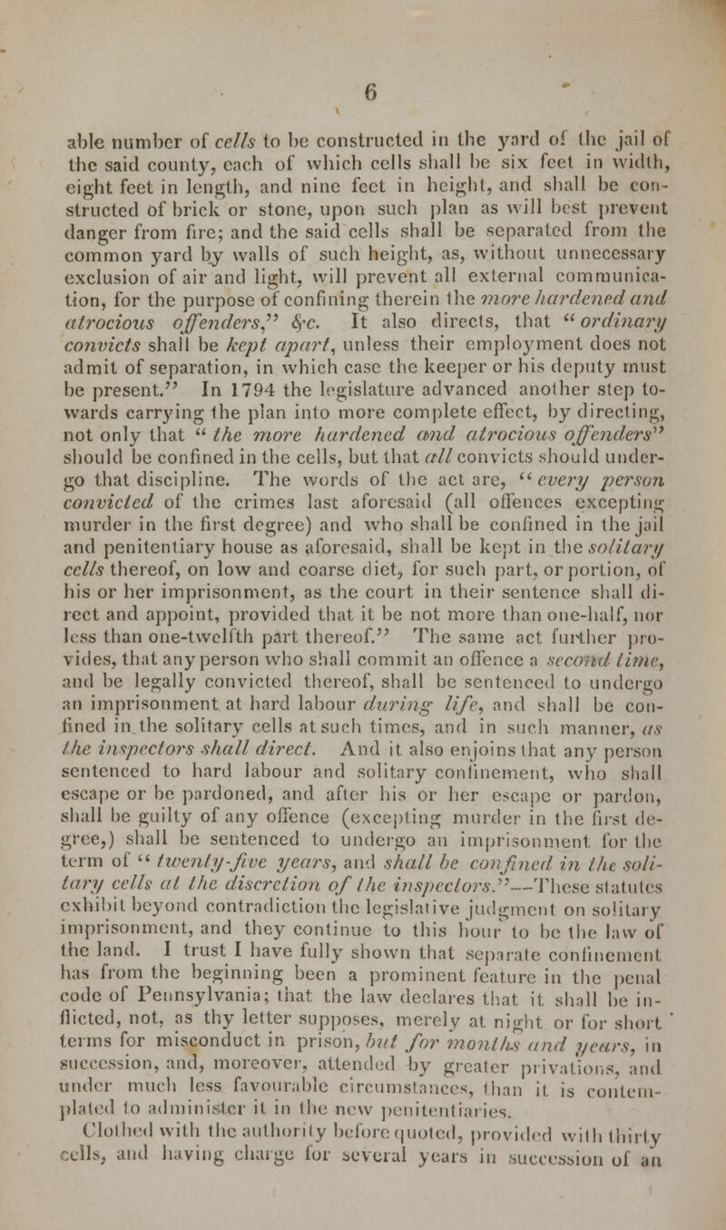 able number at cells to be constructed in tbe yard of the jail of the said county, each of which cells shall he six feet in width, eight feet in length, and nine feet in height, and shall be con- structed of brick or stone, upon such plan as will best prevent danger from fire; and the said cells shall be separated from the common yard by walls of such height, as, without unnecessary exclusion of air and light, will prevent all external communica- tion, for the purpose of confining therein the more hardened and atrocious offenders, 6,-c. It also directs, that ordinary convicts shall be kept apart, unless their employment does not admit of separation, in which case the keeper or his deputy must be present. In 1794 the legislature advanced another step to- wards carrying the plan into more complete effect, by directing, not only that  the more hardened and atrocious offenders should be confined in the cells, but that all convicts should under- go that discipline. The words of the act are,  every person convicted of the crimes last aforesaid (all offences excepting murder in the first degree) and whp shall be confined in the jail and penitentiary house as aforesaid, shall be kept in the solitary cells thereof, on low and coarse diet, for such part, or portion, of his or her imprisonment, as the court in their sentence shall di- rect and appoint, provided that it be not more than one-half, nor less than one-twelfth part thereof. The same act further pro- vides, that any person who shall commit an offence a second, time, and be legally convicted thereof, shall be sentenced to undergo an imprisonment at hard labour daring life, and shall be con- fined in the solitary cells at such times, and in such manner, as the inspectors shall direct. And it also enjoins that any person sentenced to hard labour and solitary confinement, who shall escape or be pardoned, and after his or her escape or pardon, shall be guilty of any offence (excepting murder in the first de- gree,) shall be sentenced to undergo an imprisonment for the term of  twenty-five years, and shall be confined in the soli- tary cells at the discretion of the inspectors.—These statutes exhibit beyond contradiction the legislative judgment on solitary imprisonment, and they continue to this hour to be the law of the land. I trust I have fully shown that separate confinement has from the beginning been a prominent feature in the penal code of Pennsylvania; that the law declares that it shall he in- flicted, not, as thy letter supposes, merely at night or for short ' terms for misconduct in prison,/;?// for months and years, in succession, and, moreover, attended by greater privations and under much less favourable circumstances, than it is contem- plated to administer it in the new penitentiaries. Clothed with the authority beforequoted, provided with thirty cells, and having charge for several years in succession of an