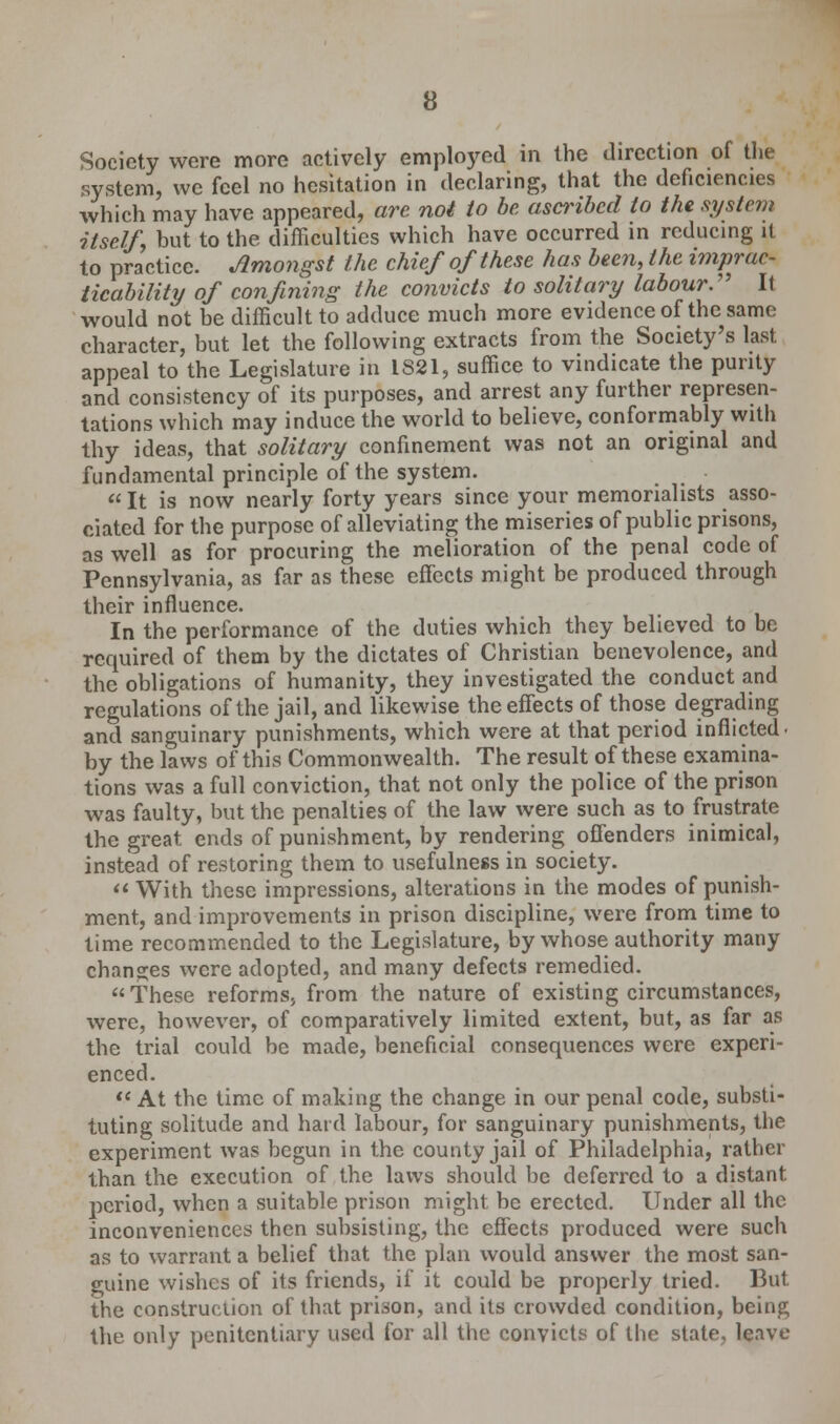 Society were more actively employed in the direction of the system, we feel no hesitation in declaring, that the deficiencies which may have appeared, arc not to be ascribed to the system itselfy but to the difficulties which have occurred in reducing it to practice. Amongst the chief of these has been, the imprac- ticability of confining the convicts to solitary labour. It would not be difficult to adduce much more evidence of the same character, but let the following extracts from the Society's last appeal to the Legislature in 1821, suffice to vindicate the purity and consistency of its purposes, and arrest any further represen- tations which may induce the world to believe, conformably with thy ideas, that solitary confinement was not an original and fundamental principle of the system. It is now nearly forty years since your memorialists asso- ciated for the purpose of alleviating the miseries of public prisons, as well as for procuring the melioration of the penal code of Pennsylvania, as far as these effects might be produced through their influence. In the performance of the duties which they believed to be required of them by the dictates of Christian benevolence, and the obligations of humanity, they investigated the conduct and regulations of the jail, and likewise the effects of those degrading and sanguinary punishments, which were at that period inflicted, by the laws of this Commonwealth. The result of these examina- tions was a full conviction, that not only the police of the prison was faulty, but the penalties of the law were such as to frustrate the great ends of punishment, by rendering offenders inimical, instead of restoring them to usefulness in society. With these impressions, alterations in the modes of punish- ment, and improvements in prison discipline, were from time to time recommended to the Legislature, by whose authority many changes were adopted, and many defects remedied. These reforms, from the nature of existing circumstances, were, however, of comparatively limited extent, but, as far as the trial could be made, beneficial consequences were experi- enced. At the time of making the change in our penal code, substi- tuting solitude and hard labour, for sanguinary punishments, the experiment was begun in the county jail of Philadelphia, rather than the execution of the laws should be deferred to a distant period, when a suitable prison might be erected. Under all the inconveniences then subsisting, the effects produced were such as to warrant a belief that the plan would answer the most san- guine wishes of its friends, if it could be properly tried. But the construction of that prison, and its crowded condition, being the. only penitentiary used for all the convicts of the state, leave