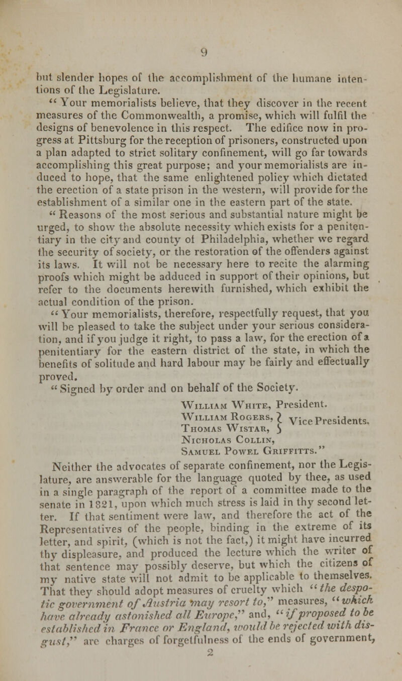 bu1 slender hopes of (he accomplishment of the humane inten- tions of the Legislature. Your memorialists believe, that they discover in the recent measures of the Commonwealth, a promise, which will fulfil the designs of benevolence in this respect. The edifice now in pro- gress at Pittsburg for the reception of prisoners, constructed upon a plan adapted to strict solitary confinement, will go far towards accomplishing this great purpose; and your memorialists are in- duced to hope, that the same enlightened policy which dictated the erection of a state prison in the western, will provide for the establishment of a similar one in the eastern part of the state. Reasons of the most serious and substantial nature might be urged, to show the absolute necessity which exists for a peniten- tiary in the city and county ot Philadelphia, whether we regard the security of society, or the restoration of the offenders against its laws. It will not be necessary here to recite the alarming proofs which might be adduced in support of their opinions, but refer to the documents herewith furnished, which exhibit the actual condition of the prison. Your memorialists, therefore, respectfully request, that you will be pleased to take the subject under your serious considera- tion, and if you judge it right, to pass a law, for the erection of a penitentiary for the eastern district of the state, in which the benefits of solitude and hard labour may be fairly and effectually proved. Signed by order and on behalf of the Society. William White, President. William Rogers, £ vicePresidents. Thomas Wistar, ) Nicholas Collin, Samuel Powel Griffitts. Neither the advocates of separate confinement, nor the Legis- lature, are answerable for the language quoted by thee, as used in a single paragraph of the report of a committee made to the senate in 1821, upon which much stress is laid in thy second let- ter. If that sentiment were law, and therefore the act of the Representatives of the people, binding in the extreme of its letter, and spirit, (which is not the fact,) it might have incurred thy displeasure, and produced the lecture which the writer of that sentence may possibly deserve, but which the citizens of my native state will not admit to be applicable to themselves. That they should adopt measures of cruelty which the despo- tic government of Austria may resort to, measures, which have already astonished all Europe, and, if proposed to be established in France or England, wouldbt rejected with dis- gust arc charges of forgetfulness of the ends of government, 2