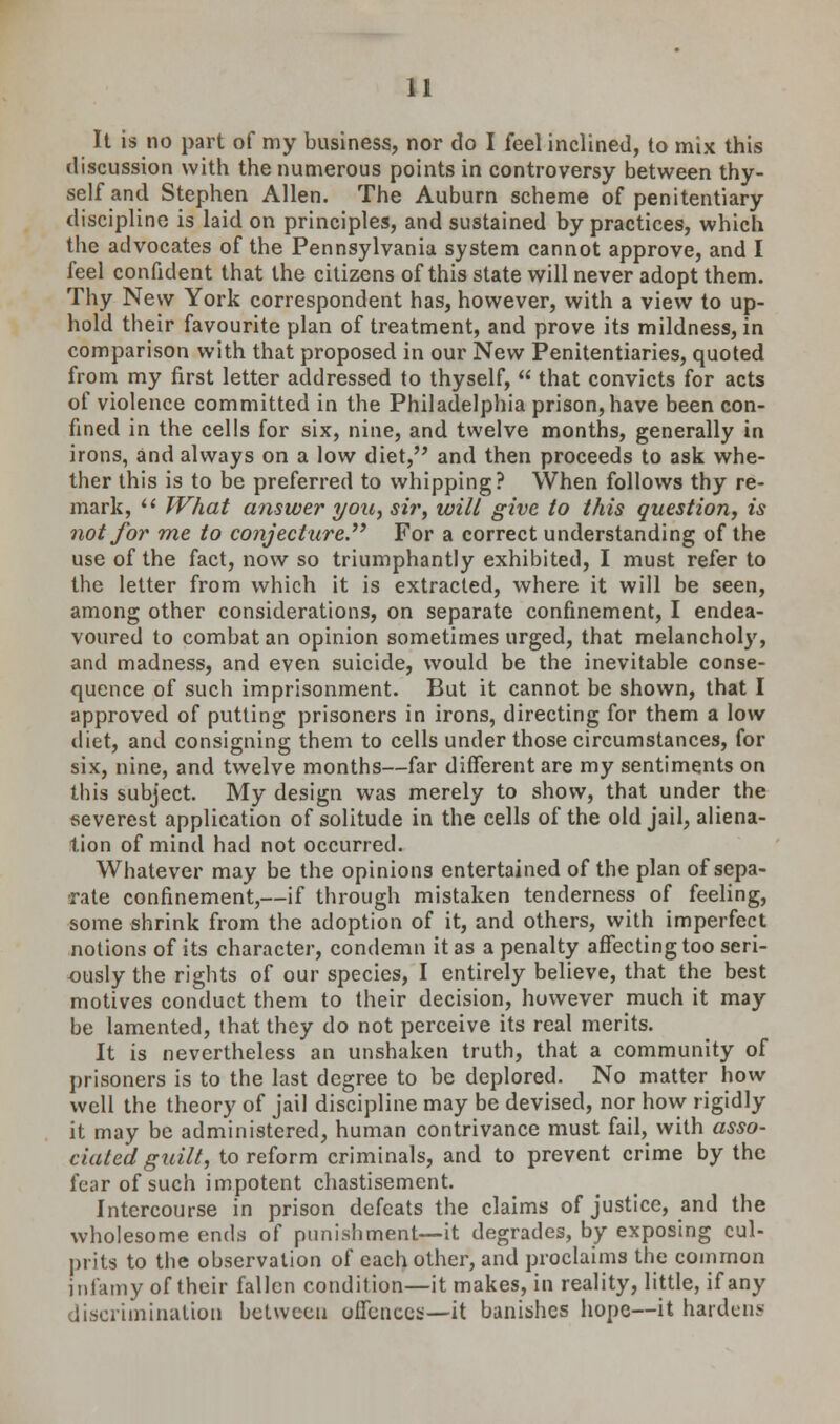 It is no part of my business, nor do I feel inclined, to mix this discussion with the numerous points in controversy between thy- self and Stephen Allen. The Auburn scheme of penitentiary discipline is laid on principles, and sustained by practices, which the advocates of the Pennsylvania system cannot approve, and I feel confident that the citizens of this state will never adopt them. Thy New York correspondent has, however, with a view to up- hold their favourite plan of treatment, and prove its mildness, in comparison with that proposed in our New Penitentiaries, quoted from my first letter addressed to thyself,  that convicts for acts of violence committed in the Philadelphia prison, have been con- fined in the cells for six, nine, and twelve months, generally in irons, and always on a low diet, and then proceeds to ask whe- ther this is to be preferred to whipping? When follows thy re- mark,  What answer you, si?', will give to this question, is not for me to conjecture.''^ For a correct understanding of the use of the fact, now so triumphantly exhibited, I must refer to the letter from which it is extracted, where it will be seen, among other considerations, on separate confinement, I endea- voured to combat an opinion sometimes urged, that melancholy, and madness, and even suicide, would be the inevitable conse- quence of such imprisonment. But it cannot be shown, that I approved of putting prisoners in irons, directing for them a low diet, and consigning them to cells under those circumstances, for six, nine, and twelve months—far different are my sentiments on this subject. My design was merely to show, that under the severest application of solitude in the cells of the old jail, aliena- tion of mind had not occurred. Whatever may be the opinions entertained of the plan of sepa- rate confinement,—if through mistaken tenderness of feeling, some shrink from the adoption of it, and others, with imperfect notions of its character, condemn it as a penalty affecting too seri- ously the rights of our species, I entirely believe, that the best motives conduct them to their decision, however much it may be lamented, that they do not perceive its real merits. It is nevertheless an unshaken truth, that a community of prisoners is to the last degree to be deplored. No matter how well the theory of jail discipline may be devised, nor how rigidly it may be administered, human contrivance must fail, with asso- ciated guilt, to reform criminals, and to prevent crime by the fear of such impotent chastisement. Intercourse in prison defeats the claims of justice, and the wholesome ends of punishment—it degrades, by exposing cul- prits to the observation of each other, and proclaims the common infamy of their fallen condition—it makes, in reality, little, if any discrimination between offences—it banishes hope—it hardens