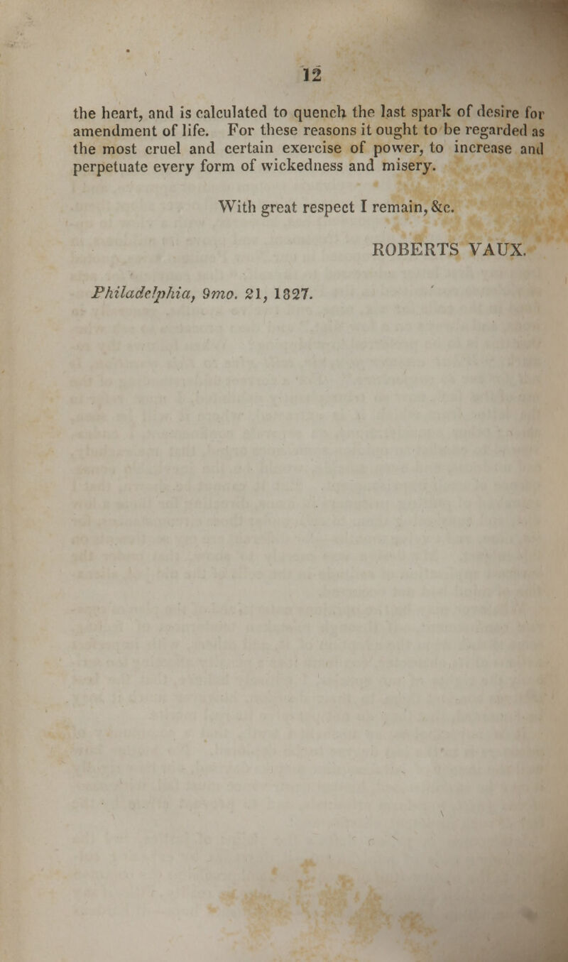 the heart, and is calculated to quench the last spark of desire for amendment of life. For these reasons it ought to be regarded as the most cruel and certain exercise of power, to increase and perpetuate every form of wickedness and misery. With great respect I remain, &c. ROBERTS VAUX. Philadelphia, 9mo. 21, 1327.