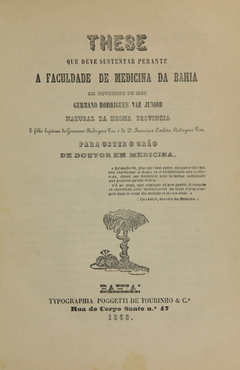 QUE DEVE SUSTENTAR PERANTE EM B0@VBDia99&@ E>E 03©g> GERMANO RODRIGUES \ÀZ JIMOR MOTMX M 8B8K& MtòTONBA paira (diíwibiekd ®aiÃ<D a le medecln, pltis nu:' tout autre, mil par crtle rha- riié chretienue si dnuce cl si blenfaisante aus malhe- rcux, étend son minislére avcc la mémc sollicituda aux pauvres qu'aux ríclics. S'il ne peut, que soulager et imn guérir, U consota tt enirelient avcc menageinent unlégerrayond'es- poir dans le ccrur du roulade el de ses amis. » ( Cii\Rvoy, devoirs du Medecin. ) TYPOGfUPHIA POGGETTl DE TOURINHO & C.» Rua «lo Corpo Santo n.° 49