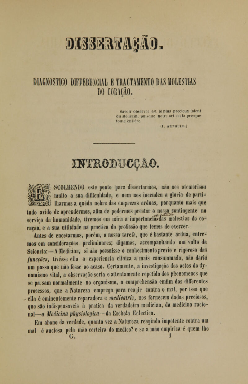 wsmaais&Ê- DIAGNOSTICO DIFFEBEVCIAL E TRACTAMES1T0 DAS MOLÉSTIAS DO CORAÇÃO. Savoir observor »t le plus prccicux talenl dii Médécin, puisque nolrc arl esl la pvesque toule enlièrc. fj. Ar>oii.i».) 3WTRO»UCÇâO. SCOLHENDQ este ponto para dissertarmos, não nos atcmorison l muito a sua difficuldadc, c nem nos incendeu a gloria de parti- t3 Iharmos a queda nobre das emprezas árduas, porquanlo mais que ludo ávido de aprendermos, alim de podermos prestar ojjossj^ontiiHjcnte no serviço da humanidade, tivemos cm mira a importanciaxías moléstias do co- ração, c a sua utilidade na practica da profissão que temos de exercer. Antes de encetarmos, porém, a nossa tarefa, que é bastante árdua, entre- mos cm considerações preliminares; digamos, acompanhando ura vulto da Scicncia:—A Medicina, si não possuísse o conhecimento prévio e rigoroso das funeções, tivesse eila a experiência clinica a mais consummada, não daria um passo que não fosse ao acaso. Certamente, a investigação dos actos do <ty- namismo vital, a observação seria cattcnlamente repelida dos phenomenos que se pa. sam normalmente no organismo, a comprehensão cmtim dos riitferentes processos, que a Natureza emprega para rcajir contra o mal, por isso que . cila é eminentemente reparadora c mcâicalriz, nos fornecem dados preciosos, que são indispensáveis à pratica da verdadeira medicina, da medicina racio- nal—a Medicina physiologica— da Eschola Ecléctica. Em abono da verdade, quanta vez a Natureza reagindo impotente contra um mal 6 anciosa pela mão certeira do medico? c se a mão empírica é queni lhe G. 1