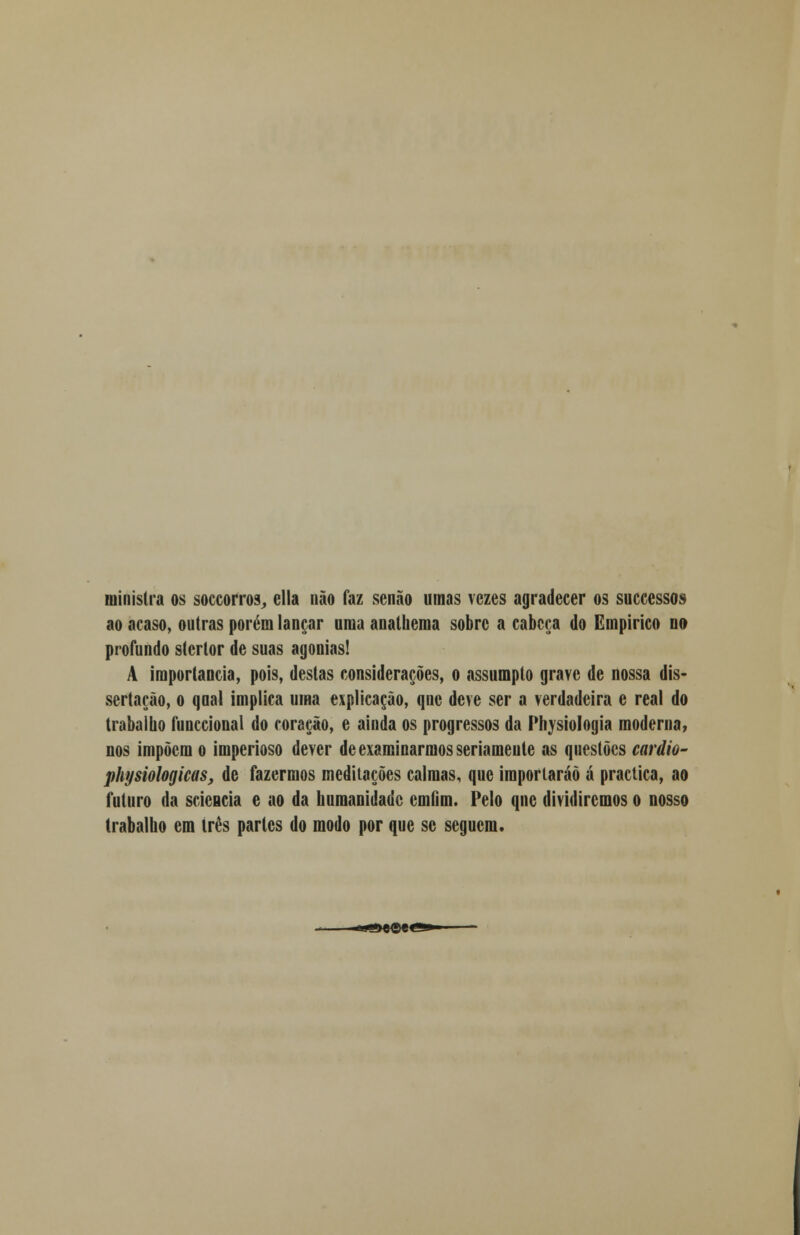 ministra os soccorros, cila não faz senão umas vezes agradecer os successos ao acaso, outras porém lançar uma analliema sobre a cabeça do Empírico no profundo stcrlor de suas agonias! A importância, pois, destas considerações, o assumpto grave de nossa dis- sertação, o qnal implica uma explicação, qne deve ser a verdadeira e real do trabalho funccional do coração, e ainda os progressos da Physiologia moderna, nos impõem o imperioso dever de examinarmos seriamente as questões cardio- physiologicas, de fazermos meditações calmas, que importarão á practica, ao futuro da scicucia e ao da humanidade cmGm. Pelo qne dividiremos o nosso trabalho em três partes do modo por que se seguem.