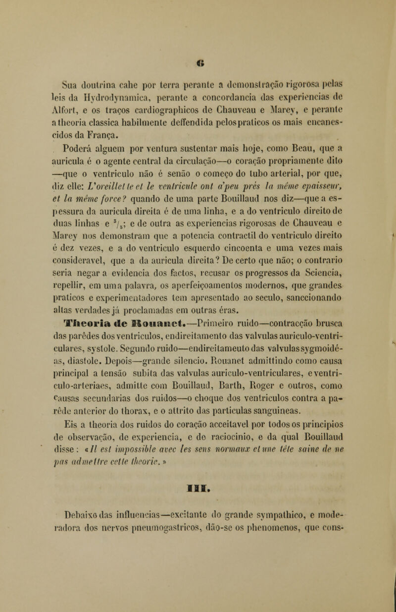 o Sua doutrina cahe por terra perante a demonstração rigorosa pelas leis da Hydrodynamiea, perante a concordância das experiências de Alfort, e os traços cardiographicos de Chauveau e Marcy, e perante atheoria clássica habilmente defíendida pelos práticos os mais encanes- eidos da França. Poderá alguém por ventura sustentar mais hoje, como Beau, que a aurícula é o agente central da circulação—o coração propriamente dito —que o ventrículo não é senão o começo do tubo arterial, por que, diz elle: Uoreillctleet le ventricule ont apeu prés la méme epaisseur, et la même force? quando de uma parte Bouillaud nos diz—que a es- pessura da aurícula direita é de uma linha, e a do ventrículo direito de duas linhas e zjh; e de outra as experiências rigorosas de Chauveau e Marey nos demonstram que a potencia contractil do ventrículo direito ó dez vezes, e a do ventrículo esquerdo cincoenta e uma vezes mais considerável, que a da aurícula direita? Decerto que não; o contrario seria negar a evidencia dos factos, recusar os progressos da Scieneia, repellir, cm uma palavra, os aperfeiçoamentos modernos, que grandes práticos e experimentadores tem apresentado ao século, sanecionando altas verdades já proclamadas em outras eras. Vfieoria «le Bouanct.—Primeiro ruído—contracção brusca das paredes dos ventrículos, endireitamento das válvulas auriculo-ventri- culares, syslole. Segundo ruído—endireitameutodas válvulassygmoidé- as, diástole. Depois—grande silencio. Rouanet admittindo como causa principal a tensão súbita das válvulas auriculo-ventriculares, eventri- culo-arteriaes, admitte com Bouillaud, Barth, Rogcr e outros, como causas secundarias dos ruídos—o choque dos ventrículos contra a pa- role anterior do thorax, e o attrito das partículas sanguíneas. Eis a lheoria dos ruídos do coração acceitavel por todos os princípios de observação, de experiência, e do raciocínio, e da qual Bouillaud disse : a// est impossible avec les sens normaax elxme lêle saine de ne pas admeitre cetle theorie.» III. Debaixo das influencias—excitante do grande sympathico, e mode- radora dos nervos pneumogastrieos> dão-sc os phenomenos, que cons-