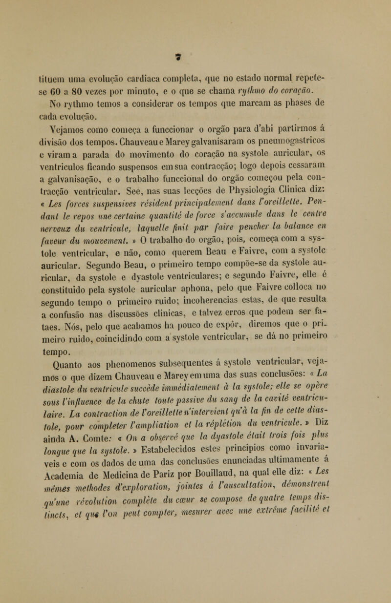 titueni uma evolução cardíaca completa, que no estado normal repete- se 60 a 80 vezes por minuto, e o que se chama rythmo do coração. No rythmo temos a considerar os tempos que marcam as phases de cada evolução. Vejamos como começa a funccionar o órgão para d'ahi partirmos á divisão dos tempos. ChauveaueMareygalvanisaram os pneumogastricos e viram a parada do movimento do coração na systole auricular, os ventrículos ficando suspensos em sua contracção; logo depois cessaram a galvanisação, e o trabalho funccional do órgão começou pela con- tracção ventricular. See, nas suas lecções de Physiologia Clinica diz: « Les forces suspensives rósident principalement datis Voreilletle. Pen~ dant le repôs une certaine quantité de force saccumule dans le centre nerveux du ventricule, laquelie finit par faire pender la balance en faveur du mouvement. » O trabalho do órgão, pois, começa com a sys- tole ventricular, e não, como querem Beau e Faivre, com a systole auricular. Segundo Beau, o primeiro tempo compõe-se da systole au- ricular, da systole e dyastole ventriculares; e segundo Faivre, elle é constituído pela systole auricular aphona, pelo que Faivre colloca no segundo tempo o primeiro ruido; incoherencias estas, de que resulta a confusão nas discussões clinicas, e talvez erros que podem ser fa- taes. Nós, pelo que acabamos ha pouco de expor, diremos que o pri- meiro ruido, coincidindo com a systole ventricular, se dá no primeiro tempo. Quanto aos phenomenos subsequentes á systole ventricular, veja- mos o que dizem Chauveau e Marey emuma das suas conclusões: « La diástole du ventricule succède immèdiatement à la systole; elle se opere sous 1'influence de la chufe toute passive du sang de la cavité venlricu- laire. La conlraction de Voreilletle nintervient quà la fin de cette diás- tole, pour completer l'ampliation et la réplélion du ventricule. » Diz ainda A. Gomte: <r On a observe que la dyastole était trois fois plus longue que la systole. » Estabelecidos estes princípios como invariá- veis e com os dados de uma das conclusões enunciadas ultimamente á Academia de Medicina de Pariz por Bouillaud, na qual elle diz: « Les mêmes methodes d'exploration, jointes á 1'auscultation, demonstrem quune révolulion complete du emir se compose de quatre temps dis- tinets, et quê Von pcut compter, mesurer avec une extreme facilite et