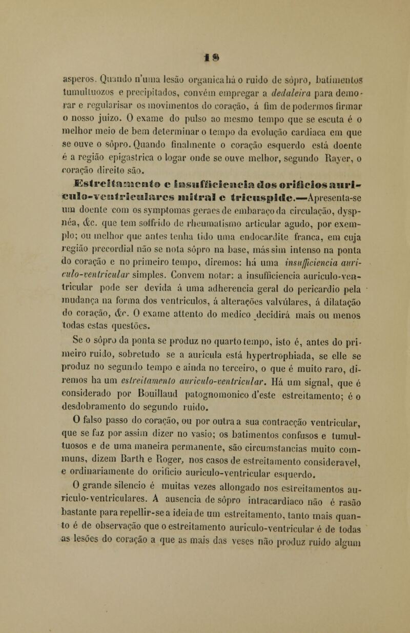 19 ásperos. Quando numa lesão organicaháo ruido de sopro, batimentos tumulluozos e precipitados, convém empregar a dedaleira para demo- rar e regularisar os movimentos do coração, á fim de podermos firmar o nosso juizo. O exame do pulso ao mesmo tempo que se escuta é o melhor meio de bem determinar o tempo da evolução cardíaca em que se ouve o sopro. Quando finalmente o coração esquerdo está doente é a região epigastrica o logar onde se ouve melhor, segundo Rayer, o coração direito são. SstreitaasACBito c isBsufíicieaiciaclosorifiâeiossmri- JCiilo-ircBitricuIarcs iniOnfl c ta'iciBS|iide.—-Apresenta-se um doente com os symptomas geraes de embaraço da circulação, dysp- néa, <fec. que tem soffiido de rheumalismo articular agudo, por exem- plo; ou melhor que antes tenha tido uma endocardite franca, em cuja região precordial não se nota sopro na base, más sim intenso na ponta do coração e no primeiro tempo, diremos: há uma insuficiência auri- eulò-ventricular simples. Convém notar: a insufficiencia auriculo-ven- tricular pode ser devida á uma adherencia geral do pericárdio pela mudança na forma dos ventrículos, á alterações valvulares, á dilatação do coração, &c. O exame attento do medico decidirá mais ou menos todas estas questões. Se o sopro da ponta se produz no quarto tempo, isto c, antes do pri- meiro ruido, sobretudo se a aurícula está hypertrophiada, se elle se produz no segundo tempo e ainda no terceiro, o que é muito raro, di- remos ha um es Irei (amento auriculo-ventricular. Há um signal, que ó considerado por Bouillaud patognomonico d'este estreitamento; é o desdobramento do segundo ruido. O falso passo do coração, ou por outra a sua contracção ventricular, que se faz por assim dizer no vasio; os batimentos confusos e tumul- tuosos e de uma maneira permanente, são circumstancias muito com- muns, dizem Barth e Roger, nos casos de estreitamento considerável, e ordinariamente do orifício auriculo-ventricular esquerdo. O grande silencio é muitas vezes allongado nos estreitamentos au- ricuio- ventriculares. A ausência de sopro intracardiaco não é rasão bastante pararepellir-sea ideia de um estreitamento, tanto mais quan- to é de observação que o estreitamento auriculo-ventricular é de todas as lesões do coração a que as mais das veses não produz ruido algum