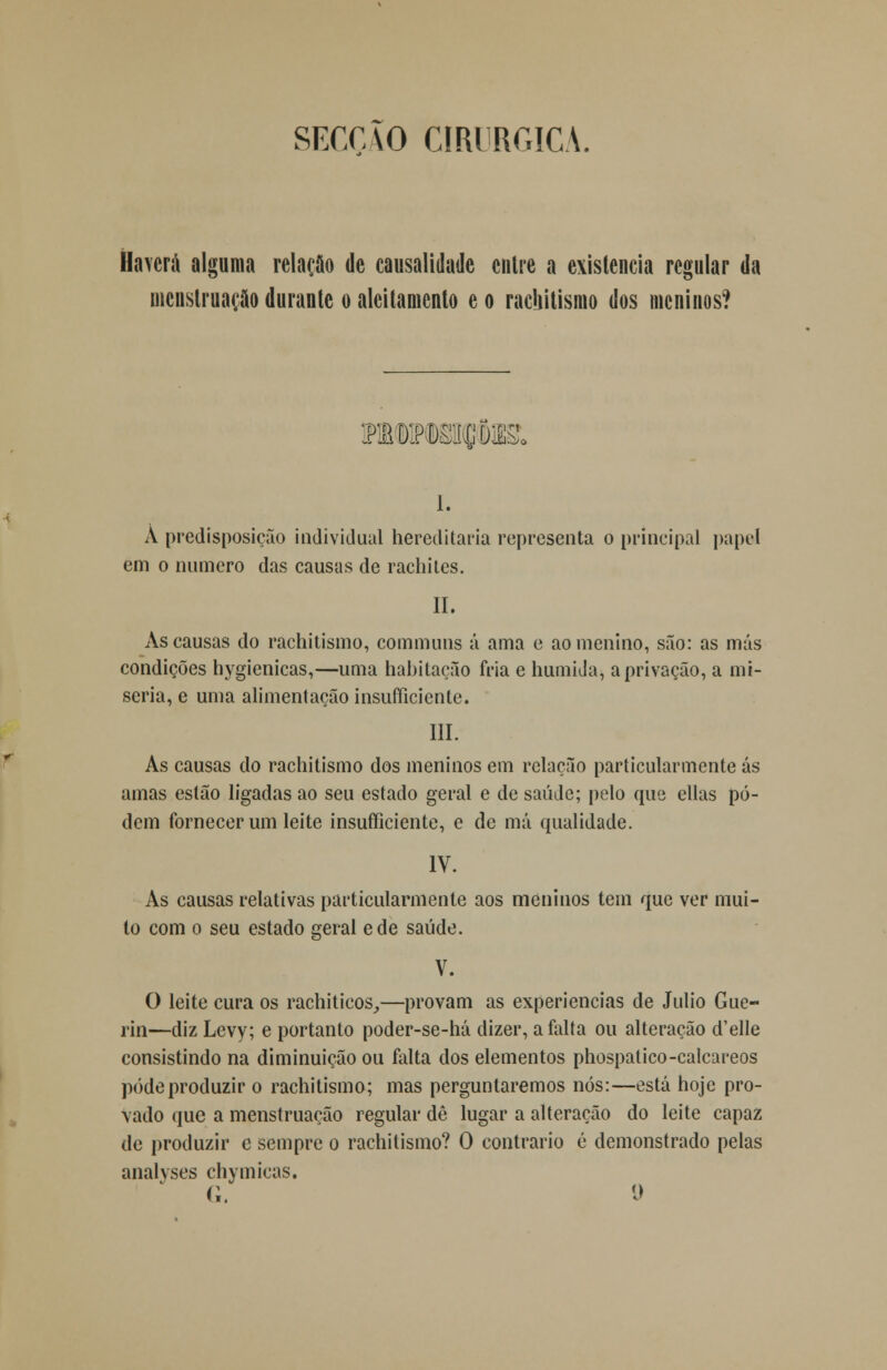 SECCVO CIRÚRGICA. Haverá alguma relação de causalidade entre a existência regular da menstruação durante o aleitamento e o rachitismo dos meninos? i. A predisposição individual hereditária representa o principal papel em o numero das causas de rachites. II. As causas do rachitismo, communs á ama e ao menino, são: as más condições hygienicas,—uma habitação fria e húmida, a privação, a mi- séria, e uma alimentação insuficiente. III. As causas do rachitismo dos meninos em relação particularmente ás amas estão ligadas ao seu estado geral e de saúde; pelo que ellas po- dem fornecer um leite insufíiciente, e de má qualidade. IV. As causas relativas particularmente aos meninos tem que ver mui- to com o seu estado geral ede saúde. V. O leite cura os rachiticos,—provam as experiências de Júlio Gue- rin—diz Levy; e portanto poder-se-há dizer, a falta ou alteração d'elle consistindo na diminuição ou falta dos elementos phospatico-calcareos pôde produzir o rachitismo; mas perguntaremos nós:—está hoje pro- vado que a menstruação regular dê lugar a alteração do leite capaz de produzir c sempre o rachitismo? O contrario é demonstrado pelas analyses chymicas. <;. o