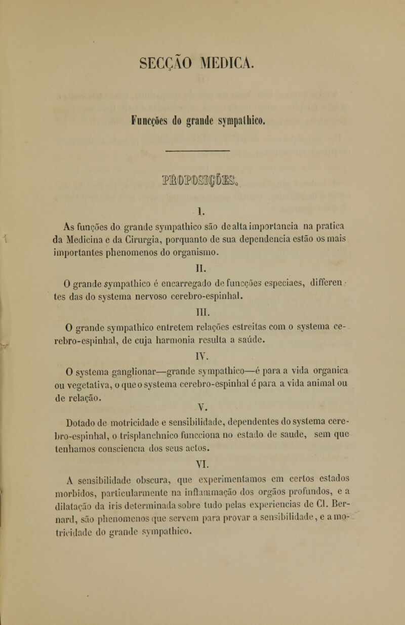 SECÇÃO MEDICA. Funcções do grande sympalhico. i. As funções do grande sympathico são de alta importância na pratica da Medicina c da Cirurgia, porquanto de sua dependência estão os mais importantes phenomenos do organismo. II. O grande sympathico é encarregado de funcções especiaes, diffcren • tcs das do systema nervoso cerebro-espinhal. III. O grande sympathico entretém relações estreitas com o systema ce- rebro-espinhal, de cuja harmonia resulta a saúde. IV. O systema ganglionar—grande sympathico—é para a vida orgânica ou vegetativa, o que o systema cerebro-espinhal é para a vida animal ou de relação. V. Dotado de motricidade e sensibilidade, dependentes do systema cere- bro-espinhal, o trisplanchnico funeciona no estado de saúde, sem que tenhamos consciência dos seus actos. VI. A sensibilidade obscura, que experimentamos cm certos estados mórbidos, particularmente na inftammação dos órgãos profundos, e a dilatação da iris determinada sobre tudo pelas experiências de Cl. Ber- nard, são phenomenos que servem para provar a sensibilidade, e a mo- tricidade do grande sympalhico.