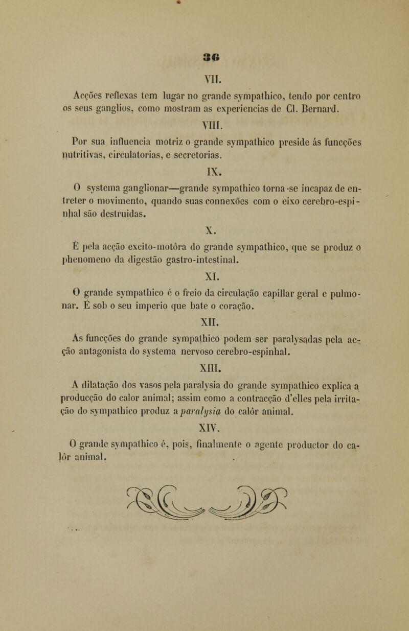 90 VIÍ. Arções reflexas tem lugar no grande sympathico, tendo por centro os seus ganglios, como mostram as experiências de Cl. Bernard. YIII. Por sua influencia motriz o grande sympathico preside ás íuneções nutritivas, circulatórias, e secretorias. IX. O systema ganglionar—grande sympathico torna-se incapaz de en- Iretcr o movimento, quando suas connexões com o eixo cerebro-espi- njial são destruídas. X. È pela acção excito-motôra do grande sympathico, que se produz o phenomeno da digestão gastro-intcslinal. XI. O grande sympathico é o freio da circulação capillar geral e pulmo- nar. É sob o seu império que bate o coração. XII. As funeções do grande sympathico podem ser paralysadas pela ac- ção antagonista do systema nervoso cerebro-espinhal. XIII. A dilatação dos vasos pela paralysia do grande sympathico explica a producção do calor animal; assim como a contracção d'elles pela irrita- ção do sympathico produz a paralysia do calor animal. XIV. O grande sympathico é, pois, finalmente o agente produetor do ca- lor animal.