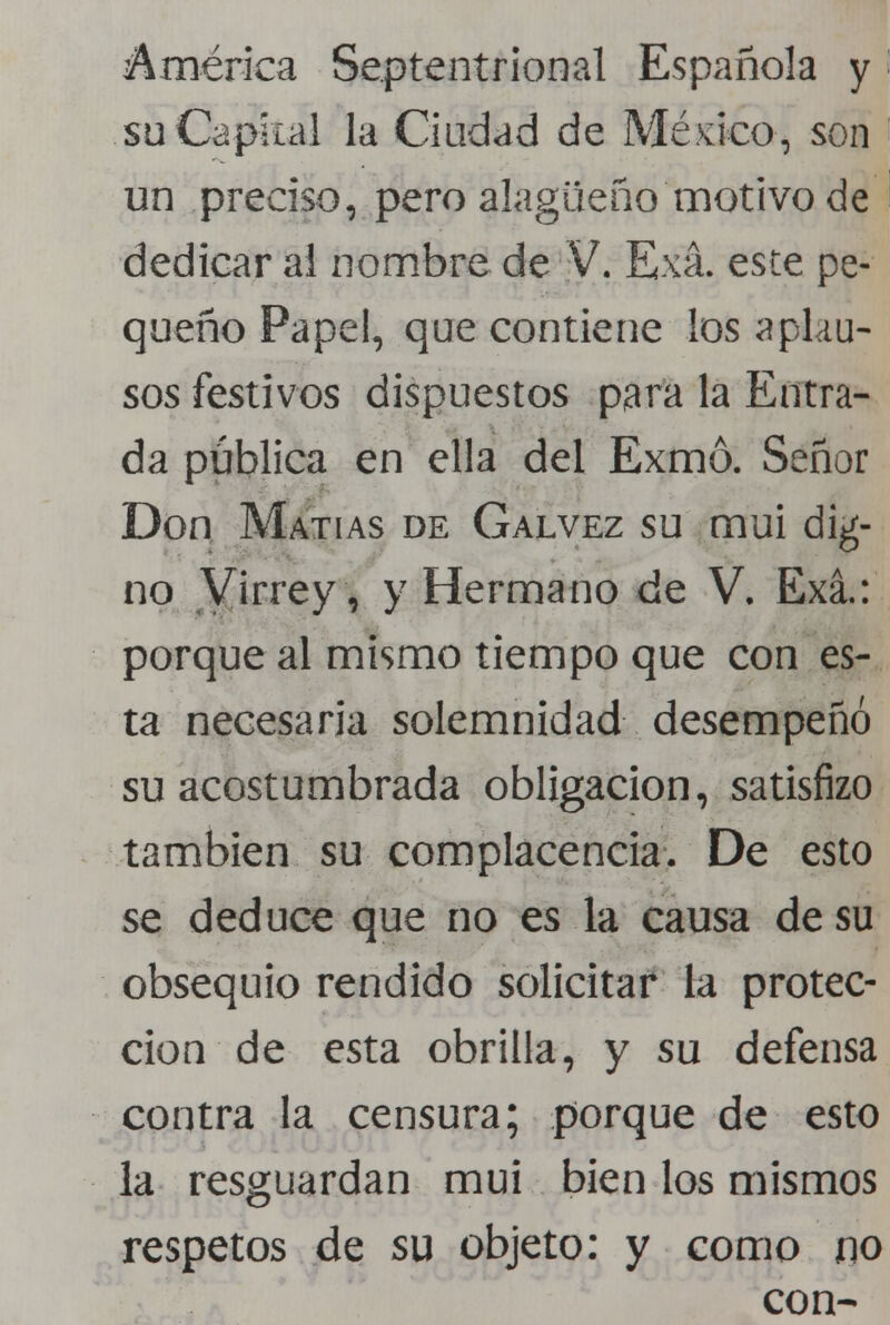 América Septentrional Española y suCapkal la Ciudad de Méjico, son un preciso, pero alagüeño motivo de dedicar al nombre de V. Exá. este pe- queño Papel, que contiene los aplau- sos festivos dispuestos para la Entra- da pública en ella del Exmó. Señor Don Matías de Galvez su mui dig- no Virrey, y Hermano de V. Exá.: porque al mismo tiempo que con es- ta necesaria solemnidad desempeñó su acostumbrada obligación, satisfizo también su complacencia. De esto se deduce que no es la causa de su obsequio rendido solicitar la protec- ción de esta obrilla, y su defensa contra la censura; porque de esto la resguardan mui bien los mismos respetos de su objeto: y como no con-