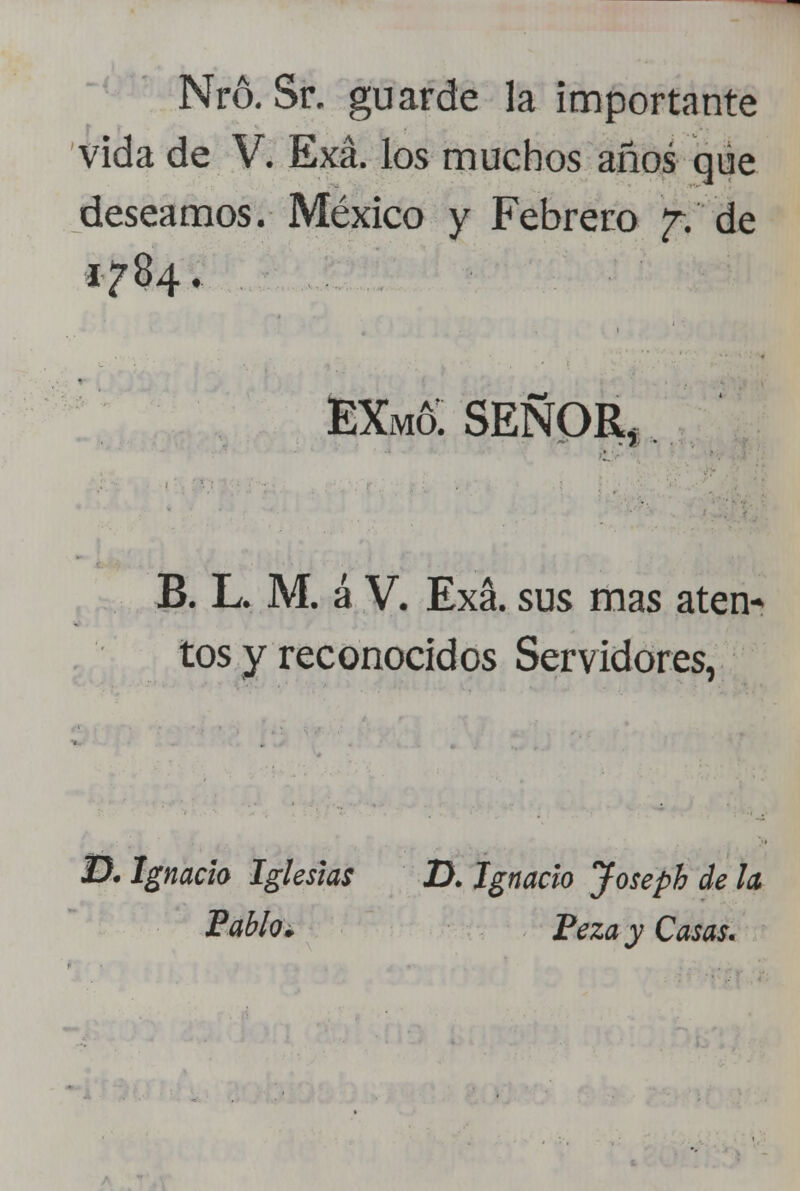 Nró, Sr. guarde la importante vida de V. Exá. los muchos años que deseamos. México y Febrero £f de 1784. EXm& señor, B. L. M. á V. Exá. sus mas aten* tos y reconocidos Servidores, D. Ignacio Iglesias D. Ignacio Joseph de la Pablo. PezayCasas.