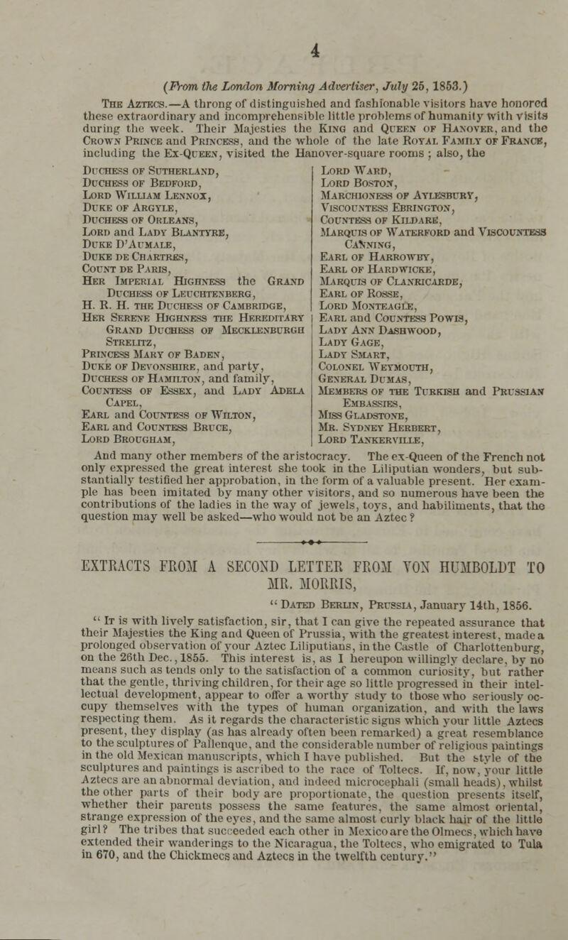 (From the London Morning Advertiser, July 26, 1853.) The Aztkcs.—A throng of distinguished and fashionable visitors have honored these extraordinary and incomprehensible little problems of humanity with visits during the week. Their Majesties the King and Queen of Hanover, and the Crown Prince and Princess, and the whole of the late Royal Family of France, including the Ex-Queen, visited the Hanover-square rooms ; also, the Duchess of Sutherland, Duchess of Bedford, Lord William Lennox, Duke of Argyle, Duchess of Orleans, Lord and Lady Blantyre, Duke D'Aumale, Duke de Chartres, Count de Paris, Her Imperial Highness the Grand Duchess of Leuchtenberg, H. R. H. the Duchess of Cambridge, Her Serene Highness the Hereditary Grand Duchess op Mecklenburgh Strelltz , Princess Mary of Baden, Duke of Devonshire, and party, Duchess of Hamilton, and family, Countess of Essex, and Lady Adela Capel, Earl and Countess of Wilton, Earl and Countess Bruce, Lord Brougham, Lord Ward, Lord Boston, Marchioness of Aylesbury, Viscountess Ebrington, Countess of Kildare, Marquis of Waterford and Viscountess Canning, Earl of Harrowby, Earl of Hardwicke, Marquis of Clanricaede, Earl of Rosse, Lord Monteagi.e, Earl and Countess Powis, Lady Ann Dash wood, Lady Gage, Lady Smart. Colonel Weymouth, General Dumas, Members of the Turkish and Prussian Embassies, Miss Gladstone, Mr. Sydney Herbert, Lord Tankerville, And many other members of the aristocracy. The ex-Queen of the French not only expressed the great interest she took in the Liliputian wonders, but sub- stantially testified her approbation, in the form of a valuable present. Her exam- ple has been imitated by many other visitors, and so numerous have been the contributions of the ladies in the way of jewels, toys, and habiliments, that the question may well be asked—who would not be an Aztec ? EXTRACTS FROM A SECOND LETTER FROM YON HUMBOLDT TO MR. MORRIS,  Dated Berlin, Prussia, January 14th, 1856.  It is with lively satisfaction, sir, that I can give the repeated assurance that their Majesties the King and Queen of Prussia, with the greatest interest, madea prolonged observation of your Aztec Liliputians, in the Castle of Charlottenburg, on the 26th Dec., 1855. This interest is, as I hereupon willingly declare, by no means such as tends only to the satisfaction of a common curiosity, but rather that the gentle, thriving children, for their age so little progressed in their intel- lectual development, appear to offer a worthy study to those who seriously oc- cupy themselves with the types of human organization, and with the laws respecting them. As it regards the characteristic sigus which your little Aztecs present, they display (as has already often been remarked) a great resemblance to the sculptures of Pallenque, and the considerable number of religious paintings in the old Mexican manuscripts, which I have published. But the stvle of the sculptures and paintings is ascribed to the race of Toltecs. If. now. your little Aztecs are an abnormal deviation, ami indeed microcephali (small heads). whilst the other parts of their body arc proportionate, the question presents itself, whether their parents possess the same features, the same almost oriental, strange expression of the eyes, and the same almost curly black hair of the little girl? The tribes that succeeded each other in Mexico are the Olmecs. which have extended their wanderings to the Nicaragua, the Toltecs, who emigrated to Tula in 670, and the Chickmecsand Aztecs in the twelfth century.''