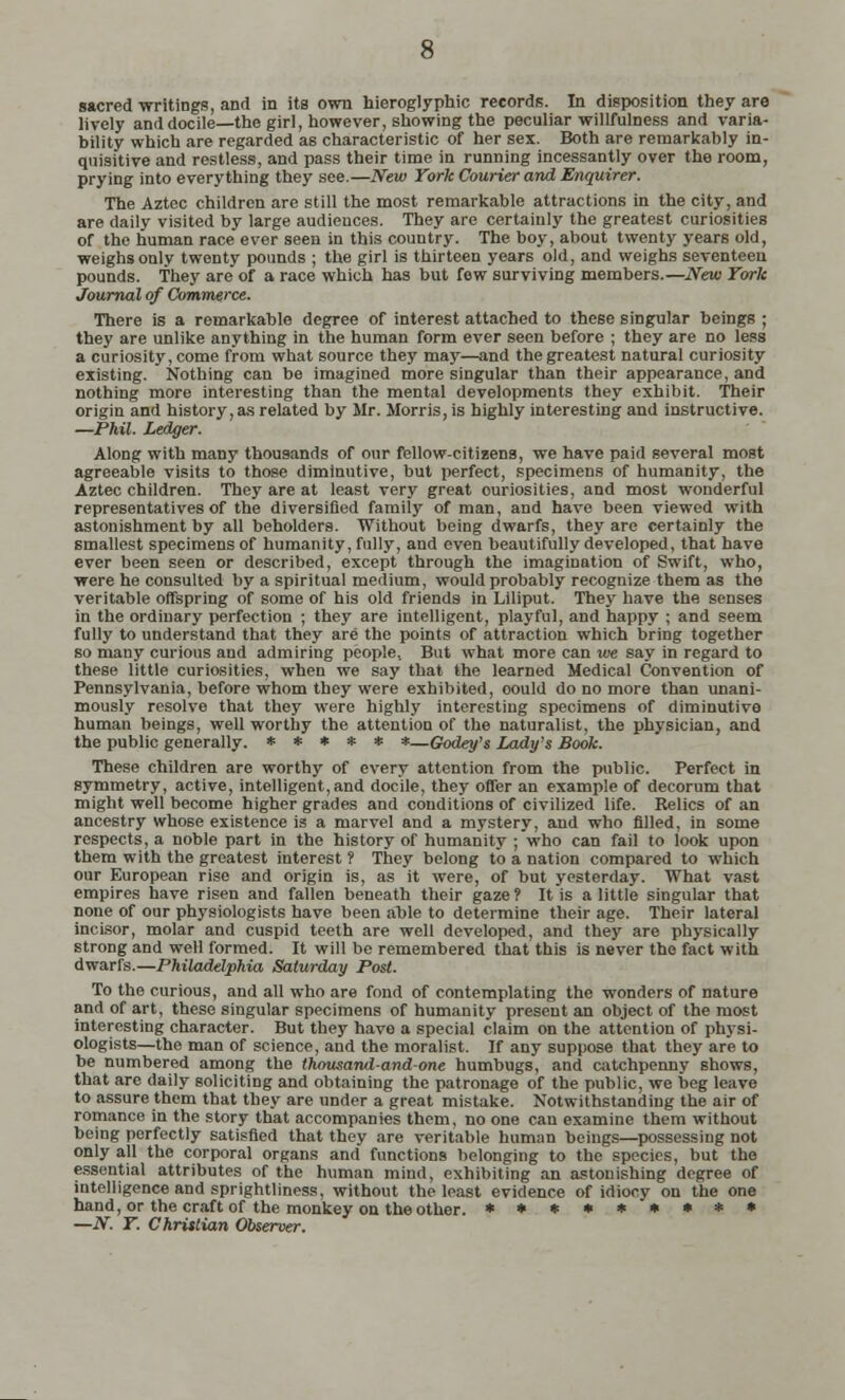 sacred writings, and in its own hieroglyphic records. In disposition they are lively and docile—the girl, however, showing the peculiar willfulness and varia- bility which are regarded as characteristic of her sex. Both are remarkably in- quisitive and restless, and pass their time in running incessantly over the room, prying into everything they see.—New York Courier and Enquirer. The Aztec children are still the most remarkable attractions in the city, and are daily visited by large audiences. They are certainly the greatest curiosities of the human race ever seen in this country. The boy, about twenty years old, weighs only twenty pounds ; the girl is thirteen years old, and weighs seventeeu pounds. They are of a race which has but few surviving members.—New York Journal of Commerce. There is a remarkable degree of interest attached to these singular beings ; they are unlike anything in the human form ever seen before ; they are no less a curiosity, come from what source they may—and the greatest natural curiosity existing. Nothing can be imagined more singular than their appearance, and nothing more interesting than the mental developments they exhibit. Their origin and history, as related by Mr. Morris, is highly interesting and instructive. —Phil. Ledger. Along with many thousands of our fellow-citizens, we have paid several most agreeable visits to those diminutive, but perfect, specimens of humanity, the Aztec children. They are at least very great ouriosities, and most wonderful representatives of the diversified family of man, and have been viewed with astonishment by all beholders. Without being dwarfs, they are certainly the smallest specimens of humanity, fully, and even beautifully developed, that have ever been seen or described, except through the imagination of Swift, who, were he consulted by a spiritual medium, would probably recognize them as the veritable offspring of some of his old friends in Liliput. They have the senses in the ordinary perfection ; they are intelligent, playful, and happy ; and seem fully to understand that they are the points of attraction which bring together so many curious and admiring people.. But what more can we say in regard to these little curiosities, when we say that the learned Medical Convention of Pennsylvania, before whom they were exhibited, oould do no more than unani- mously resolve that they were highly interesting specimens of diminutive human beings, well worthy the attention of the naturalist, the physician, and the public generally. ***** *—Godey's Lady's Book. These children are worthy of every attention from the public. Perfect in symmetry, active, intelligent,and docile, they offer an example of decorum that might well become higher grades and conditions of civilized life. Relics of an ancestry whose existence is a marvel and a mystery, and who filled, in some respects, a noble part in the history of humanity ; who can fail to look upon them with the greatest interest ? They belong to a nation compared to which our European rise and origin is, as it were, of but yesterday. What vast empires have risen and fallen beneath their gaze ? It is a little singular that none of our physiologists have been able to determine their age. Their lateral incisor, molar and cuspid teeth are well developed, and they are physically strong and well formed. It will be remembered that this is never the fact with dwarfs.—Philadelphia Saturday Post. To the curious, and all who are fond of contemplating the wonders of nature and of art, these singular specimens of humanity present an object of the most interesting character. But they have a special claim on the attention of physi- ologists—the man of science, and the moralist. If any suppose that they are to be numbered among the thousand-and-one humbugs, and catchpenny shows, that are daily soliciting and obtaining the patronage of the public, we beg leave to assure them that they are under a great mistake. Notwithstanding the air of romance in the story that accompanies them, no one can examine them without being perfectly satisfied that they are veritable human beings—possessing not only all the corporal organs and functions belonging to the species, but the essential attributes of the human mind, exhibiting an astonishing degree of intelligence and sprightliness. without the least evidence of idiocy on the one hand, or the craft of the monkey on the other. *****»•** —N. Y. Christian Observer.