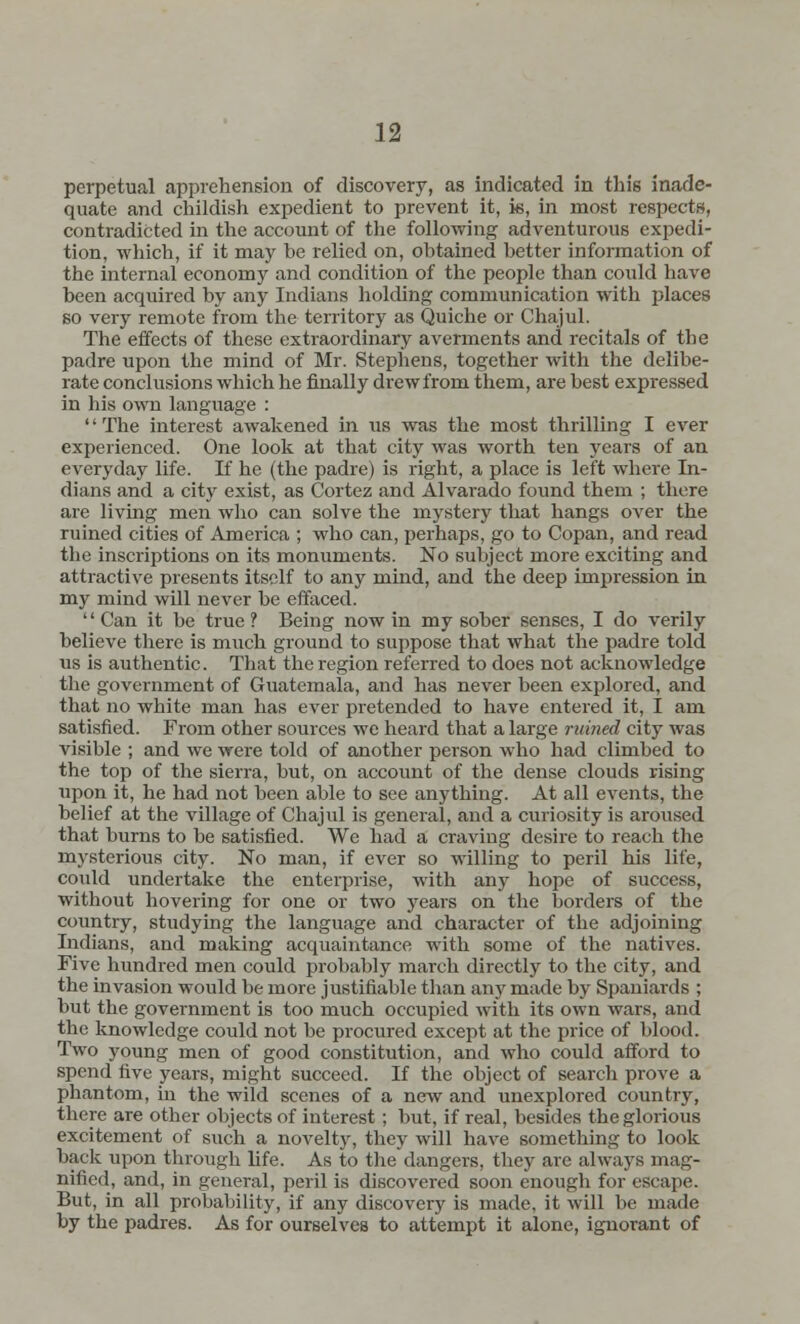 perpetual apprehension of discovery, as indicated in this inade- quate and childish expedient to prevent it, is, in most respects, contradicted in the account of the following adventurous expedi- tion, which, if it may be relied on, obtained better information of the internal economy and condition of the people than could have been acquired by any Indians holding communication with places so very remote from the territory as Quiche or Chajul. The effects of these extraordinary averments and recitals of tbe padre upon the mind of Mr. Stephens, together with the delibe- rate conclusions which he finally drew from them, are best expressed in his own language : '' The interest awakened in us was the most thrilling I ever experienced. One look at that city was worth ten years of an everyday life. If he (the padre) is right, a place is left where In- dians and a city exist, as Cortez and Alvarado found them ; there are living men who can solve the mystery that hangs over the ruined cities of America ; who can, perhaps, go to Copan, and read the inscriptions on its monuments. No subject more exciting and attractive presents itself to any mind, and the deep impression in my mind will never be effaced.  Can it be true ? Being now in my sober senses, I do verily believe there is much ground to suppose that what the padre told us is authentic. That the region referred to does not acknowledge the government of Guatemala, and has never been explored, and that no white man has ever pretended to have entered it, I am satisfied. From other sources we heard that a large ruined city was visible ; and we were told of another person who had climbed to the top of the sierra, but, on account of the dense clouds rising upon it, he had not been able to see anything. At all events, the belief at the village of Chajul is general, and a curiosity is aroused that burns to be satisfied. We had a craving desire to reach the mysterious city. No man, if ever so willing to peril his life, could undertake the enterprise, with any hope of success, without hovering for one or two years on the borders of the country, studying the language and character of the adjoining Indians, and making acquaintance with some of the natives. Five hundred men could probably march directly to the city, and the invasion would be more justifiable than any made by Spaniards ; but the government is too much occupied with its own wars, and the knowledge could not be procured except at the price of blood. Two young men of good constitution, and who could afford to spend five years, might succeed. If the object of search prove a phantom, in the wild scenes of a new and unexplored country, there are other objects of interest; but, if real, besides the glorious excitement of such a novelty, they will have something to look back upon through life. As to the dangers, they are always mag- nified, and, in general, peril is discovered soon enough for escape. But, in all probability, if any discovery is made, it will be made by the padres. As for ourselves to attempt it alone, ignorant of