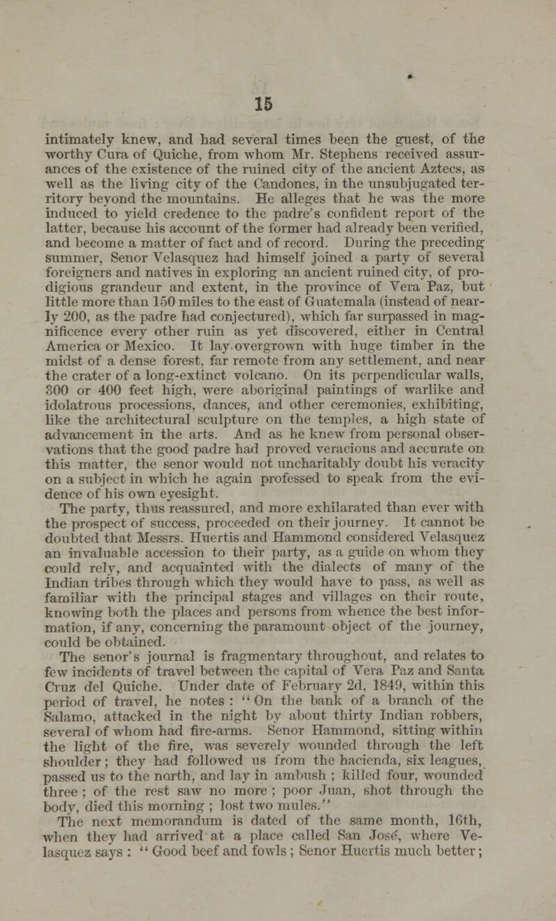 intimately knew, and had several times been the guest, of the worthy Cura of Quiche, from whom Mr. Stephens received assur- ances of the existence of the ruined city of the ancient Aztecs, as well as the living city of the Candones, in the unsubjugated ter- ritory beyond the mountains. He alleges that he was the more induced to yield credence to the padre's confident report of the latter, because his account of the former had already been verified, and become a matter of fact and of record. During the preceding summer, Senor Velasquez had himself joined a party of several foreigners and natives in exploring an ancient ruined city, of pro- digious grandeur and extent, in the province of Vera Paz, but little more than 150 miles to the east of Guatemala (instead of near- ly 200, as the padre had conjectured), which far surpassed in mag- nificence every other ruin as yet discovered, either in Central America or Mexico. It lay, overgrown with huge timber in the midst of a dense forest, far remote from any settlement, and near the crater of a long-extinct volcano. On its perpendicular walls, 300 or 400 feet high, were aboriginal paintings of warlike and idolatrous processions, dances, and other ceremonies, exhibiting, like the architectural sculpture on the temples, a high state of advancement in the arts. And as he knew from personal obser- vations that the good padre had proved veracious and accurate on this matter, the senor would not uncharitably doubt his veracity on a subject in which he again professed to speak from the evi- dence of his own eyesight. The party, thus reassured, and more exhilarated than ever with the prospect of success, proceeded on their journey. It cannot be doubted that Messrs. Huertis and Hammond considered Velasquez an invaluable accession to their party, as a guide on whom they could rely, and acquainted with the dialects of many of the Indian tribes through which they would have to pass, as well as familiar with the principal stages and villages on their route, knowing both the places and persons from whence the best infor- mation, if any, concerning the paramount object of the journey, could be obtained. The senor's journal is fragmentary throughout, and relates to few incidents of travel between the capital of Vera Paz and Santa Cruz del Quiche. Under date of February 2d, 1849, within this period of travel, he notes :  On the bank of a branch of the Salamo, attacked in the night by about thirty Indian robbers, several of whom had fire-arms. Senor Hammond, sitting within the light of the fire, was severely wounded through the left shoulder; they had followed us from the hacienda, six leagues, passed us to the north, and lay in ambush ; killed four, wounded three ; of the rest saw no more ; poor Juan, shot through the body, died this morning ; lost two mules. The next memorandum is dated of the same month, 16th, when they had arrived at a place called San Jose, where Ve- lasquez says :  Good beef and fowls ; Senor Huertis much better;