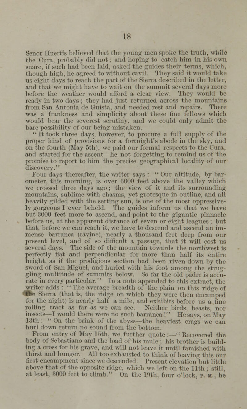 Senor Huertis believed that the young men spoke the truth, while the Cura, probably did not; and hoping to catch him in his own snare, if such had been laid, asked the guides their terms, which, though high, he agreed to without cavil. They said it would take us eight days to reach the part of the Sierra described in the letter, and that we might have to wait on the summit several days more before the weather would afford a clear view. They would be ready in two days ; they had just returned across the mountains from San Antonia de Guista, and needed rest and repairs. There was a frankness and simplicity about these fine fellows which would hear the severest scrutiny, and we could only admit the bare possibility of our being mistaken.  It took three days, however, to procure a full supply of the proper kind of provisions for a fortnight's abode in the sky, and on the fourth (May 5th), we paid our formal respects to the Cura, and started for the ascent—he not forgetting to remind us of the promise to report to him the precise geographical locality of our discovery. Four days thereafter, the writer says :  Our altitude, by bar- ometer, this morning, is over G000 feet above the valley which we crossed three days ago; the view of it and its surrounding mountains, sublime with chasms, yet grotesque in outline, and all heavily gilded with the setting sun, is one of the most oppressive- ly gorgeous I ever beheld. The guides inform us that we have but 3000 feet more to ascend, and point to the gigantic pinnacle before us, at the apparent distance of seven or eight leagues ; but that, before we can reach it, we have to descend and ascend an im- mense barranca (ravine), nearly a thousand feet deep from our present level, and of so difficult a passage, that it will cost us several days. The side of the mountain towards the northwest is perfectly flat and perpendicular for more than half its entire height, as if the prodigious section had been riven down by the sword of San Miguel, and hurled with his foot among the strug- gling multitude of summits below. So far the old padre is accu- rate in every particular. In a note appended to this extract, the writci- adds :  The average breadth of the plain on tins ridge of <Bh Sierra (that is, the ridge on which they were then encamped for the night) is nearly half a mile, and exhibits before us a tine rolling tract as far as we can see. Neither birds, beasts, nor insects—I would there were no such barranca ! He says, on May 13th :  On the brink of the abyss—the heaviest crags we can hurl down return no sound from the bottom. From entry of May 15th, we further quote :— Recovered tho body of Sebastiano and the load of his mule ; his brother is build- ing a cross for his grave, and will not leave it until famished with thirst and hunger. All too exhausted to think of leaving this our first encampment since we descended. Present elevation but little above that of the opposite ridge, which we left on the 11th ; still, at least, 3000 feet to climb. On the 19th, four o'lock, p. m., he