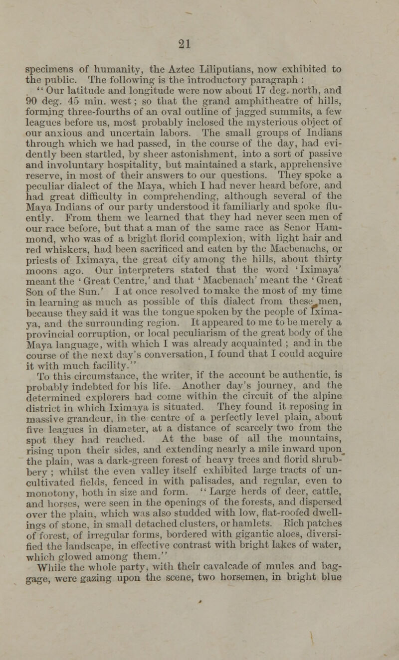 specimens of humanity, the Aztec Liliputians, now exhibited to the public. The following is the introductory paragraph :  Our latitude and longitude were now about 17 deg. north, and 90 deg. 45 min. west; so that the grand amphitheatre of hills, forming three-fourths of an oval outline of jagged summits, a few leagues before us, most probably inclosed the mysterious object of our anxious and uncertain labors. The small groups of Indians through which we had passed, in the course of the day, had evi- dently been startled, by sheer astonishment, into a sort of passive and involuntary hospitality, but maintained a stark, apprehensive reserve, in most of their answers to our questions. They spoke a peculiar dialect of the Maya, which I had never heard before, and had great difficulty in comprehending, although several of the Maya Indians of our party understood it familiarly and spoke flu- ently. From them we learned that they had never seen men of our race before, but that a man of the same race as Senor Ham- mond, who was of a bright florid complexion, with light hair and red whiskers, had been sacrificed and eaten by the Macbenachs, or priests of Iximaya, the great city among the hills, about thirty moons ago. Our interpreters stated that the word 'Iximaya' meant the ' Great Centre,' and that ' Macbenach' meant the ' Great Son of the Sun.' I at once resolved to make the most of my time in learning as much as possible of this dialect from these men, because they said it was the tongue spoken by the people of Ixima- ya, and the surrounding region. It appeared to me to be merely a provincial corruption, or local peculiarism of the great body of the Maya language, with which I was already acquainted ; and in the course of the next day's conversation, I found that I could acquire it with much facility. To this circumstance, the writer, if the account be authentic, is probably indebted for his life. Another day's journey, and the determined explorers had come within the circuit of the alpine district in which Iximaya is situated. They found it reposing in massive grandeur, in the centre of a perfectly level plain, about five leagues in diameter, at a distance of scarcely two from the spot they had reached. At the base of all the mountains, rising upon their sides, and extending nearly a mile inward upon_ the plain, was a dark-green forest of heavy trees and florid shrub- bery ; whilst the even valley itself exhibited large tracts of un- cultivated fields, fenced in with palisades, and regular, even to monotony, both in size and form. Large herds of deer, cattle, and horses, were seen in the openings of the forests, and dispersed over the plain, which was also studded with low, flat-roofed dwell- ings of stone, in small detached clusters, or hamlets. Rich patches of forest, of irregular forms, bordered with gigantic aloes, diversi- fied the landscape, in effective contrast with bright lakes of water, whicfa glowed among them. While the whole party, with their cavalcade of mules and bag- gage, were gazing upon the scene, two horsemen, in bright blue