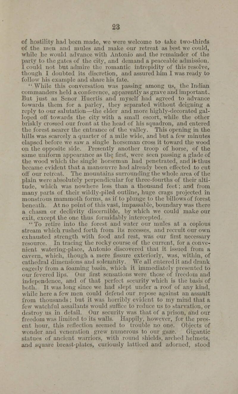 of hostility had been made, we were welcome to take two-thirds of the men and mules and make our retreat as best we could, while he would advance with Antonio and the remainder of the party to the gates of the city, and demand a peaceable admission. I could not but admire the romantic intrepidity of this resolve, though I doubted its discretion, and assured him I was ready to follow his example and share his fate.  While this conversation was passing among us, the Indian commanders held a conference, apparently as grave and important. But just as Senor Hucrtis and myself had agreed to advance towards them for a parley, they separated without deigning a reply to our salutation—the elder and more highly-decorated gal- loped off towards the city with a small escort, while the other briskly crossed our front at the head of his squadron, and entered the forest nearer the entrance of the valley. This opening in the hills was scarcely a quarter of a mile wide, and but a few minutes elapsed before we saw a single horseman cross it toward the wood on the opposite side. Presently another troop of horse, of the same uniform appearance as the first, were seen passing a glade of the wood which the single horseman had penetrated, and ifc-thus became evident that a manoeuvre had already been effected to cut off our retreat. The mountains surrounding the whole area of the plain were absolutely perpendicular for three-fourths of their alti- tude, which was nowhere less than a thousand feet; and from many parts of their wildly-piled outline, huge crags projected in monstrous mammoth forms, as if to plunge to the billows of forest beneath. At no point of this vast, impassable, boundary was there a chasm or declivity discernible, by which we could make our exit, except the one thus formidably intercepted. To retire into the forest and water our mules at a copious stream which rushed forth from its recesses, and recruit our own exhausted strength with food and rest, was our first necessary resource. In tracing the rocky course of the current, for a conve- nient watering-])!.ice, Antonio discovered that it issued from a cavern, which, though a mere fissure exteriorly, was, within, of cathedral dimensions and solemnity. We all entered it and drank eagerly from a foaming basin, which it immediately presented to our fevered lips. Our first sensations were these of freedom and independence, and of that perfect security which is the basis of both. It was long since we had slept under a roof of any kind, while here a few men could defend our repose against an assault from thousands ; but it was horribly evident to my mind that a few watchful assailants would suffice to reduce us to starvation, or destroy us in detail. Our security was that of a prison,'and our freedom was limited to its walls. Happily, however, for the pres- ent hour, this reflection seemed to trouble no one. Objects of wonder and veneration grew numerous to our gaze. Gigantic statues of ancient warriors, with round shields, arched helmets, and square breast-plates, curiously latticed and adorned, stood
