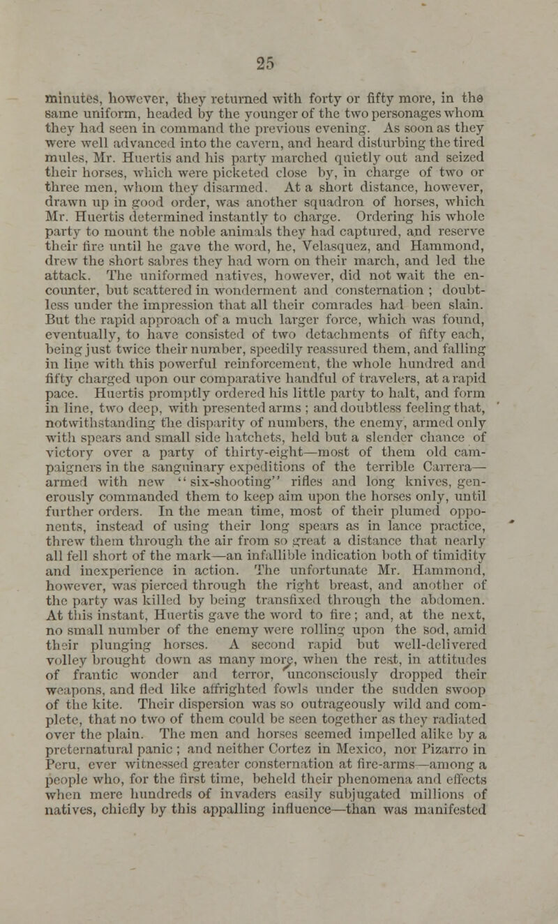 minutes, however, they returned with forty or fifty more, in the same uniform, headed by the younger of the two personages whom they had seen in command the previous evening. As soon as they were well advanced into the cavern, and heard disturbing the tired mules. Mr. Huertis and his party marched quietly out and seized their horses, which were picketed close by, in charge of two or three men, whom they disarmed. At a short distance, however, drawn up in good order, was another squadron of horses, which Mr. Huertis determined instantly to charge. Ordering his whole party to mount the noble animals they had captured, and reserve their tire until he gave the word, he, Velasquez, and Hammond, drew the short sabres they had worn on their march, and led the attack. The uniformed natives, however, did not wait the en- counter, but scattered in wonderment and consternation ; doubt- less under the impression that all their comrades had been slain. But the rapid approach of a much larger force, which was found, eventually, to have consisted of two detachments of fifty each, being just twice their number, speedily reassured them, and falling in line with this powerful reinforcement, the whole hundred and fifty charged upon our comparative handful of travelers, at a rapid pace. Huertis promptly ordered his little party to halt, and form in line, two deep, with presented arms ; and doubtless feeling that, notwithstanding the disparity of numbers, the enemy, armed only with spears and small side hatchets, held but a slender chance of victory over a party of thirty-eight—most of them old cam- paigners in the sanguinary expeditions of the terrible Carrera— armed with new six-shooting rifles and long knives, gen- erously commanded them to keep aim upon the horses only, until further orders. In the mean time, most of their plumed oppo- nents, instead of using their long spears as in lance practice, threw them through the air from so great a distance that nearly all fell short of the mark—an infallible indication both of timidity and inexperience in action. The unfortunate Mr. Hammond, however, was pierced through the right breast, and another of the party was killed by being transfixed through the abdomen. At this instant, Huertis gave the word to fire; and, at the next, no small number of the enemy were rolling upon the sod, amid their plunging horses. A second rapid but well-delivered volley brought down as many more, when the rest, in attitudes of frantic wonder and terror, unconsciously dropped their weapons, and fled like affrighted fowls tinder the sudden swoop of the kite. Their dispersion was so outrageously wild and com- plete, that no two of them could be seen together as they radiated over the plain. The men and horses seemed impelled alike by a preternatural panic ; and neither Cortez in Mexico, nor Pizarro in Peru, ever witnessed greater consternation at fire-arms—among a people who, for the first time, beheld their phenomena and effects when mere hundreds of invaders easily subjugated millions of natives, chiefly by this appalling influence—than was manifested