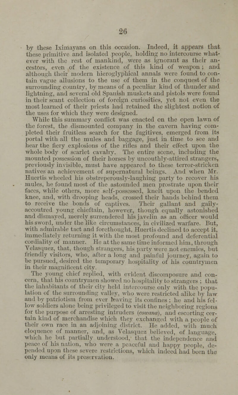 by these Iximayans on this occasion. Indeed, it appeal's that these primitive and isolated people, holding no intercourse what- ever with the rest of mankind, were as ignorant as their an- cestors, even of the existence of this kind of weapon ; and although their modern hieroglyphical annals were found to con- tain vague allusions to the use of them in the conquest of the surrounding country, by means of a peculiar kind of thunder and lightning, and several old Spanish muskets and pistols were found in their scant collection of foreign curiosities, yet not even the most learned of their priests had retained the slightest notion of the uses for which they were designed. While this summary conflict was enacted on the open lawn of the forest, the dismounted compan)r in the cavern having com- pleted their fruitless search for the fugitives, emerged from its portal with all the mules and baggage, just in time to see and hear the fiery explosions of the rifles and their effect upon the whole body of scarlet cavalry. The entire scene, including the mounted possession of their horses by uncouthly-attired strangers, previously invisible, must have appeared to these terror-stricken natives an achievement of supernatural beings. And when Mr. Huertis wheeled his obstreperously-laughing party to recover his mules, he found most of the astounded men prostrate upon their faces, while others, more self-possessed, knelt upon the bended knee, and, with drooping heads, crossed their hands behind them to receive the bonds of captives. Their gallant and gaily- accoutred young chieftain, however, though equally astonished and dismayed, merely surrendered his javelin as an officer would his sword, under the like circumstances, in civilized warfare. But, with admirable tact and forethought, Huertis declined to accept it, immediately returning it with the most profound and deferential cordiality of manner. He at the same time informed lam, through Velasquez, that, though strangers, his party were not enemies, but friendly visitors, who, after a long and painful journey, again to be pursued, desired the temporary hospitality of his countrymen in their magnificent city. The young chief replied, with evident discomposure and con- cern, that his countrymen showed no hospitality to strangers ; that the inhabitants of their city held intercourse only with the popu- lation of the surrounding valley, who were restricted alike by law and by patriotism from ever leaving its confines ; he and his fel- low soldiers alone being privileged to visit the neighboring regions for the purpose of arresting intruders (cowana), and escorting cer- tain kind of merchandise winch they exchanged with a, people of their own race in an adjoining district. He added, with much eloquence of manner, and, as Velasquez believed, of langi which he but partially understood, that the independence and peace of his nation, who were a peaceful and happy people, de- pended upon these severe restrictions, which indeed'had been the only means of its preservation.