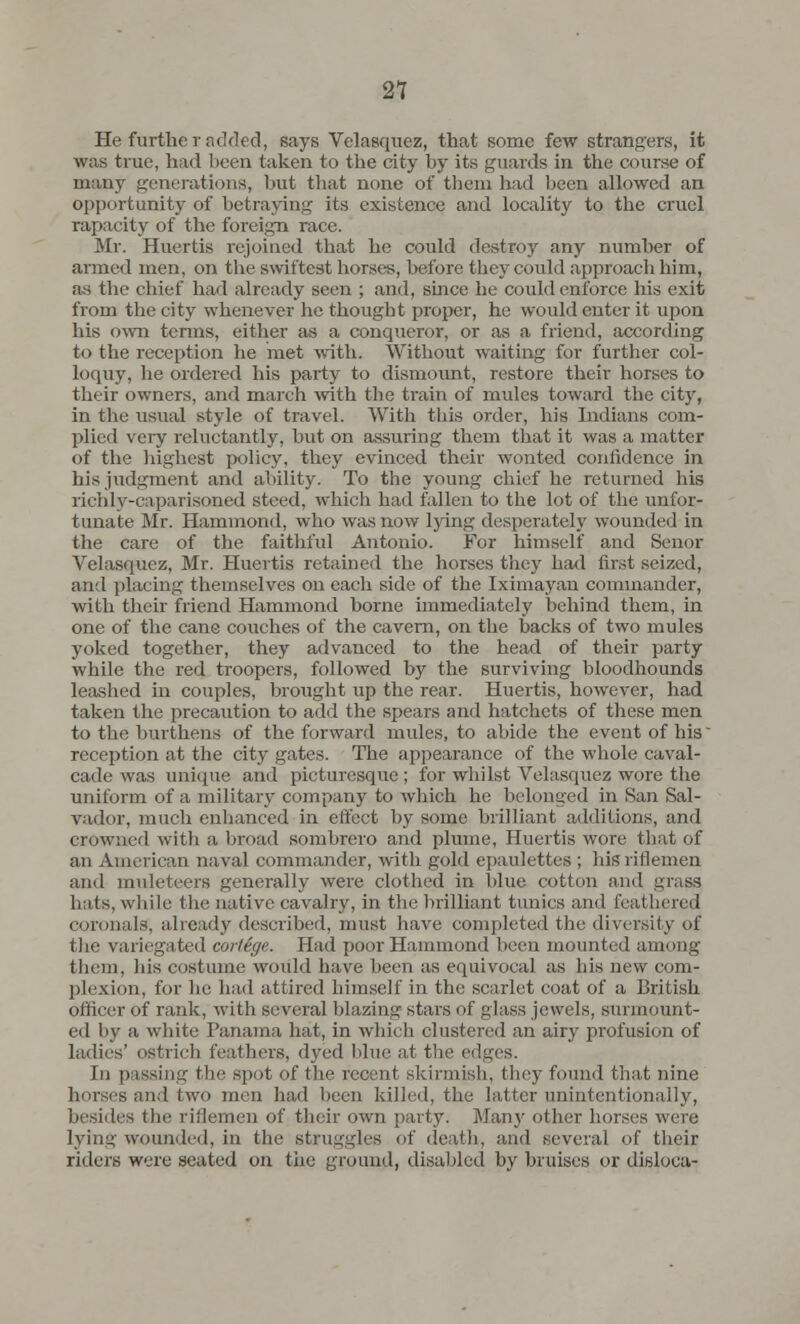 He further added, says Velasquez, that some few strangers, it was true, hud been taken to the city by its guards in the course of many generations, but that none of them had been allowed an opportunity of betraying its existence and locality to the cruel rapacity of the foreign race. Mr. Huertis rejoined that he could destroy any number of armed men, on the swiftest horses, before they could approach him, as the chief had already seen ; and, since he could enforce his exit from the city whenever he thought proper, he would enter it upon his own terms, either as a conqueror, or as a friend, according to the reception he met with. Without waiting for further col- loquy, he ordered his party to dismount, restore their horses to their owners, and march with the train of mules toward the city, in the usual style of travel. With this order, his Indians com- plied very reluctantly, but on assuring them that it was a matter of the highest policy, they evinced their wonted confidence in his judgment and ability. To the young chief he returned his richly-caparisoned steed, which had fallen to the lot of the unfor- tunate Mr. Hammond, who was now lying desperately wounded in the care of the faithful Antonio. For himself and Senor Velasquez, Mr. Huertis retained the horses they had first seized, and placing themselves on each side of the Iximayan commander, with their friend Hammond borne immediately behind them, in one of the cane couches of the cavern, on the backs of two mules yoked together, they advanced to the head of their party while the red troopers, followed by the surviving bloodhounds leashed in couples, brought up the rear. Huertis, however, had taken the precaution to add the spears and hatchets of these men to the burthens of the forward mules, to abide the event of bis reception at the city gates. The appearance of the whole caval- cade was unique and picturesque ; for whilst Velasquez wore the uniform of a military company to which he belonged in San Sal- vador, much enhanced in effect by some brilliant additions, and crowned with a broad sombrero and plume, Huertis wore that of an American naval commander, with gold epaulettes ; his riflemen and muleteers generally were clothed in blue cotton and grass huts, while the native cavalry, in the brilliant tunics and feathered coronals', already described, must have completed the diversity of the variegated cortege. Had poor Hammond been mounted among them, his costume would have been as equivocal as bis new com- plexion, for lie had attired himself in the scarlet coat of a British officer Of rank, with several blazing stars of glass jewels, surmount- ed by a white Panama hat, in which clustered an airy profusion of ladies' ostrich feathers, dyed blue at the edges. In passing the spot of the recent skirmish, they found that nine lmrscs and two men had been killed, the latter unintentionally, besides the riflemen of their own party. Many other horses were lying wounded, in the struggles of death, and several of their riders were seated on the ground, disabled by bruises or disloca-
