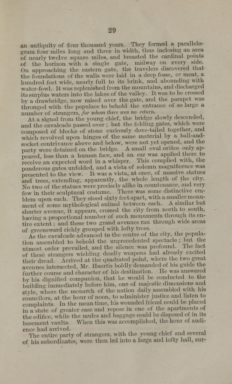 an antiquity of four thousand years. They formed a parallelo- gram four miles long and three in width, thus inclosing an area of nearly twelve square miles, and breasted the cardinal points of the 'horizon with a single gate, midway on every side. On approaching the eastern gate, the travelers discovered that the foundations of the walls were laid in a deep fosse, or moat, a hundred feet wide, nearly full to its brink, and abounding with water-fowl. It was replenished from the mountains, anil discharged its surplus waters into the lakes of the valley. It was to be crossed by a drawbridge, now raised over the gate, and the parapet was thronged with the populace to behold the entrance of so large a number of strangers, for whom there was no return. At a signal from the young chief, the bridge slowly descended, and the cavalcade passed over ; but the folding gates, which were composed of blocks of stone curiously dove-tailed together, and which revolved upon hinges of the same material by a ball-and- socket contrivance above and below, were not yet opened, and the party were detained on the bridge. A small oval orifice only ap- peared, less than a human face, and an ear was applied there to receive an expected word in a whisper. This complied with, the ponderous gates unfolded, and a vista of solemn magnificence was presented to the view. It was a vista, at once, of massive statues and trees, extending, apparently, the whole length of the city. No two of the statues were precisely alike in countenance, and very few in their sculptural costume. There was some distinctive em- blem upon each. They stood sixty feet apart, with a smaller monu- ment of some mythological animal between each. A similar but shorter avenue, it appears, crossed the city from north to south, having a proportional number of such monuments through its en- tire extent; and these two grand avenues ran through wide areas of greensward richly grouped with lofty trees. As the cavalcade advanced to the centre of the city, the popula- tion assembled to behold the unprecedented spectacle ; but the utmost order prevailed, and the silence was profound 1 he tact of these strangers wielding deadly weapons had already excited their dread. Arrived at the quadrated point, where the two great avenues intersected, Mr. Huertis boldly demanded of his guide the further course and character of his destination. He was answered by his dignified companion, that he would be conducted to the building immediately before him, one of majestic dimensions and style where the monarch of the nation daily assembled with his councilors at the hour of noon, to administer justice and listen to complaints. In the meantime, his wounded friend could be placed in a state of greater ease and repose in one of the apartments of the edifice, while the mules and baggage could be disposed of in its basement vaults. When this was accomplished, the hour of audi- ence had arrived. The entire party of strangers, with the young chief and several of his subordinates, were then led into a large and lofty hall, sur-