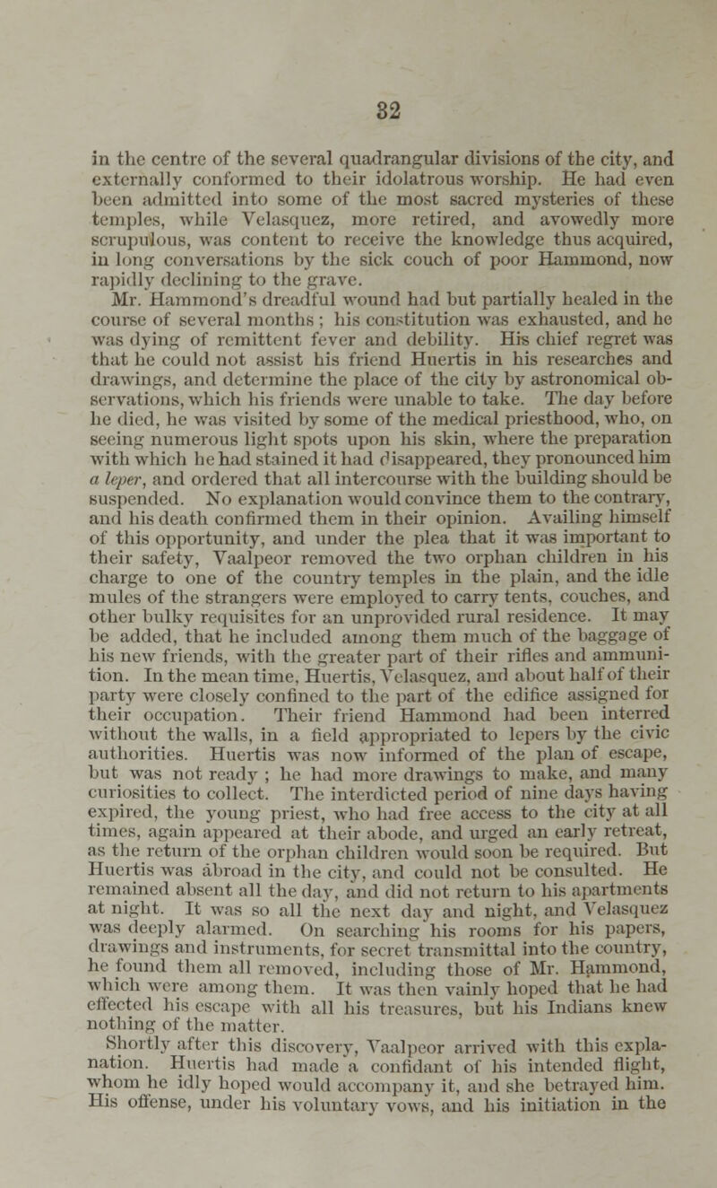82 in the centre of the several quadrangular divisions of the city, and externally conformed to their idolatrous worship. He had even been admitted into some of the most sacred mysteries of these temples, while Velasquez, more retired, and avowedly more scrupulous, was content to receive the knowledge thus acquired, in long conversations by the sick couch of poor Hammond, now rapidly declining to the grave. Mr. Hammond's dreadful wound had but partially healed in the course of several months ; his constitution was exhausted, and he was dying of remittent fever and debility. His chief regret was that be could not assist his friend Huertis in his researches and drawings, and determine the place of the city by astronomical ob- servations, which his friends were unable to take. The day before he died, he was visited by some of the medical priesthood, who, on seeing numerous light spots upon his skin, where the preparation with which he had stained it had disappeared, they pronounced him a leper, and ordered that all intercourse with the building should be suspended. No explanation would convince them to the contrary, and his death confirmed them in their opinion. Availing himself of this opportunity, and under the plea that it was important to their safety, Vaalpeor removed the two orphan children in his charge to one of the country temples in the plain, and the idle mules of the strangers were employed to carry tents, couches, and other bulky requisites for an unprovided rural residence. It may he added, that he included among them much of the baggage of his new friends, with the greater part of their rifles and ammuni- tion. In the mean time. Huertis, Velasquez, and about half of their party were closely confined to the part of the edifice assigned for their occupation. Their friend Hammond had been interred without the walls, in a field appropriated to lepers by the civic authorities. Huertis was now informed of the plan of escape, but was not ready ; he had more drawings to make, and many curiosities to collect. The interdicted period of nine days having expired, the young priest, who bad free access to the city at all times, again appeared at their abode, and urged an early retreat, as the return of the orphan children would soon be required. But Huertis was abroad in the city, and could not be consulted. He remained absent all the day, and did not return to his apartments at night. It was so all the next day and night, and Velasquez was deeply alarmed. On searching his rooms for his papers, drawings and instruments, for secret transmittal into the country, he found them all removed, including those of Mr. Hammond, which were among them. It was then vainly hoped that be bad effected bis escape with all his treasures, but his Indians knew nothing of the matter. Shortly after this discovery, Vaalpeor arrived with this expla- nation. Huertis had made a confidant of bis intended flight, whom he idly hoped would accompany it, and she betrayed him. His offense, under his voluntary vows, and his initiation in the