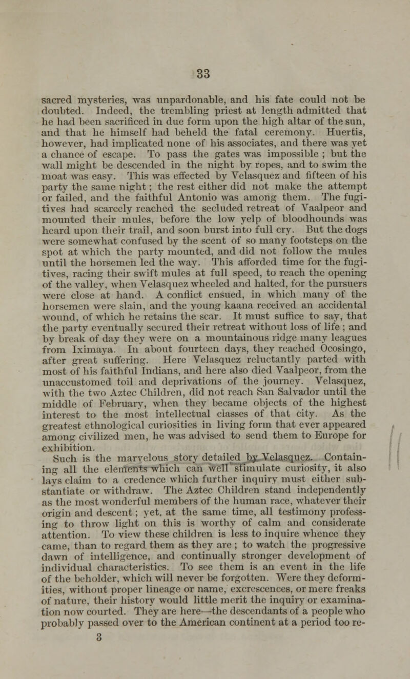 sacred mysteries, was unpardonable, and his fate could not be doubted. Indeed, the trembling priest at length admitted that he had been sacrificed in due form upon the high altar of the sun, and that he himself had beheld the fatal ceremony. Huertis, however, had implicated none of his associates, and there was yet a chance of escape. To pass the gates was impossible ; but the wall might be descended in the night by ropes, and to swim the moat was easy. This was effected by Velasquez and fifteen of his party the same night; the rest either did not make the attempt or failed, and the faithful Antonio was among them. The fugi- tives had scarcely reached the secluded retreat of Vaalpeor and mounted their mules, before the low yelp of bloodhounds was heard upon their trail, and soon burst into full cry. But the dogs were somewhat confused by the scent of so many footsteps on the spot at which the party mounted, and did not follow the mules until the horsemen led the way. This afforded time for the fugi- tives, racing their swift mules at full speed, to reach the opening of the valley, when Velasquez wheeled and halted, for the pursuers were close at hand. A conflict ensued, in which many of the horsemen were slain, and the young kaana received an accidental wound, of which he retains the scar. It must suffice to say, that the party eventually secured their retreat without loss of life ; and by break of day they were on a mountainous ridge many leagues from Iximaya. In about fourteen days, they reached Ocosingo, after great suffering. Here Velasquez reluctantly parted with most of his faithful Indians, and here also died Vaalpeor, from the unaccustomed toil and deprivations of the journey. Velasquez, with the two Aztec Children, did not reach San Salvador until the middle of February, when they became objects of the highest interest to the most intellectual classes of that city. As the greatest ethnological curiosities in living form that ever appeared among civilized men, he was advised to send them to Europe for exhibition. Such is the marvelous story detailed by Velasquez. Contain- ing all the elements which can well stimulate curiosity, it also lays claim to a credence which further inquiry must either sub- stantiate or withdraw. The Aztec Children stand independently as the most wonderful members of the human race, whatever their origin and descent; yet. at the same time, all testimony profess- ing to throw light on this is worthy of calm and considerate attention. To view these children is less to inquire whence they came, than to regard them as they are ; to watch the progressive dawn of intelligence, and continually stronger development of individual characteristics. To see them is an event in the life of the beholder, which will never be forgotten. Were they deform- ities, without proper lineage or name, excrescences, or mere freaks of nature, their history would little merit the inquiry or examina- tion now courted. They are here—the descendants of a people who probably passed over to the American continent at a period too rc- 3