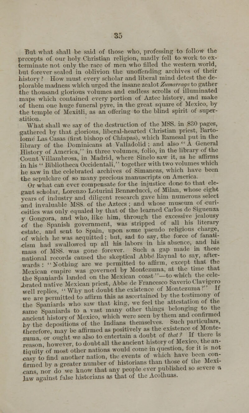 But what shall be said of those who, professing to follow the precepts of our holy Christian religion, madly fell to work to ex- terminate not only the race of men who filled the western world, but forever sealed in oblivion the unoffending archives of their history ? How must every scholar and liberal mind detest the de- plorable madness which urged the insane zealot Zumarraga to gather the thousand glorious volumes and endless scrolls of illuminated maps which contained every portion of Aztec history, and make of them one huge funeral pyre, in the great square of Mexico, by the temple of Mexitii, as an offering to the blind spirit of super- stition. What shall we say of the destruction of the MSS. in 830 pages, gathered by that glorious, liberal-hearted Christian priest, Barto- lome Las Casas (first bishop of Chiapas), which Ramesal put in the library of the Dominicans at Valladolid ; and also  A General History of America, in three volumes, folio, in the library of the Count Villambrosa, in Madrid, where Sinelo saw it, as he affirms in his  Bibliotheca Occidental^  together with two volumes which he saw in the celebrated archives of Simaneas, which have been the sepulchre of so many precious manuscripts on America. Or what can ever compensate for the injustice done to that ele- gant scholar, Lorenzo Loturini Bennseducci, of Milan, whose eight years of industry and diligent research gave him numerous select ■and invaluable MSS. of the Aztecs ; and whose museum of .curi- osities was only equaled by that of the learned Carlos de Siguenza y Gongora, and who, like him, through the excessive jealousy of the° Spanish government, was stripped of all his literary estate, and sent to Spain, upon some pseudo religious charge, of which he was acquitted; but, sad to say, the force of ™nata- eism had swallowed up all his labors in his absence, and his mass of MSS. was gone forever. Such a gap made in these national records caused the skeptical Abbe Raynal to say, after- wards • Nothing are we permitted to affirm, except that the Mexican empire was governed by Montezuma, at the time that the Spaniards landed on the Mexican coast —to .which the cele- brated native Mexican priest, Abbe de Francesco Saverio Clavigero well replies  Why not doubt the existence of Montezuma! It we are permitted to affirm this as ascertained by the testimony of the Spaniards who saw that king, we feel the attestation of the same Spaniards to a vast many other things belonging to the ancient history of Mexico, which were seen by them and confirmed by the depositions of the Indians themselves. Such particulars, therefore may be affirmed as positively as the existence of Monte- suma bought we also to entertain a doubt of that? If there is reason however, to doubt all the ancient history of Mexico the an- tiauitv' of most other nations would come in question, for it is not easy to find another nation, the events of which have been con- firmed by a greater number of historians than those of the Mexi- cans nor do we know that any people ever published so severe a Jaw against false historians as that of the Acolhuas.